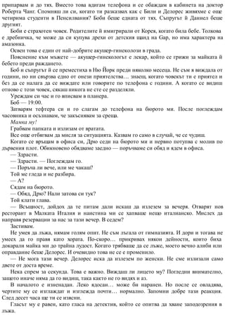 припарвам и до тях. Вместо това вдигам телефона и се обаждам в кабинета на доктор
Роберта Чанг. Спомняш ли си, когато ти разказвах как с Били и Делорес живяхме с още
четирима студенти в Пенсилвания? Боби беше едната от тях. Съпругът й Даниел беше
другият.
Боби е страхотен човек. Родителите й имигрирали от Корея, когато била бебе. Толкова
е дребничка, че може да си купува дрехи от детския щанд на Gap, но има характера на
амазонка.
Освен това е един от най-добрите акушер-гинеколози в града.
Пояснение към мъжете — акушер-гинекологът е лекар, който се грижи за майката й
бебето преди раждането.
Боб и съпругът й се преместиха в Ню Йорк преди няколко месеца. Не съм я виждала от
години, но ни свързва едно от онези приятелства… знаеш, когато човекът ти е приятел и
без да се налага да се виждате или говорите по телефона с години. А когато се видиш
отново с този човек, сякаш никога не сте се разделяли.
Уреждам си час и го вписвам в планера.
Боб — 19:00.
Затварям тефтера си и го слагам до телефона на бюрото ми. После поглеждам
часовника и осъзнавам, че закъснявам за среща.
Мамка му!
Грабвам папката и излизам от вратата.
Все още отбягвам да мисля за ситуацията. Казвам го само в случай, че се чудиш.
Когато се връщам в офиса си, Дрю седи на бюрото ми и нервно потупва с молив по
дървения плот. Обикновено обядваме заедно — поръчваме си обяд и ядем в офиса.
— Здрасти.
— Здрасти. — Поглеждам го.
— Поръча ли вече, или ме чакаш?
Той ме гледа и не разбира.
— А?
Сядам на бюрото.
— Обяд, Дрю? Нали затова си тук?
Той клати глава.
— Всъщност, дойдох да те питам дали искаш да излезем за вечеря. Отварят нов
ресторант в Малката Италия и наистина ми се хапваше нещо италианско. Мислех да
направя резервации за нас за тази вечер. В седем?
Застивам.
Не умея да лъжа, нямам голям опит. Не съм лъгала от гимназията. И дори и тогава не
умеех да го правя като хората. По-скоро… прикривах някои дейности, които биха
докарали майка ми до трайна лудост. Когато трябваше да се лъже, моето вечно алиби или
оправдание беше Делорес. И очевидно това не се е променило.
— Не мога тази вечер. Делорес иска да излезем по женски. Не сме излизали само
двете от доста време.
Нека спрем за секунда. Това е важно. Виждаш ли лицето му? Погледни внимателно,
защото иначе няма да го видиш, така както не го видях и аз.
В началото е изненадан. Леко ядосан… може би наранен. Но после се овладява,
чертите му се изглаждат и изглежда почти… нормално. Запомни добре тази реакция.
След десет часа ще ти се изясни.
Гласът му е равен, като гласа на детектив, който се опитва да хване заподозрения в
лъжа.
 