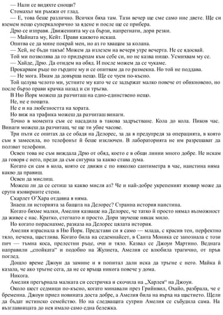 — Нали се видяхте снощи?
Стомахът ми ръмжи от глад.
— Е, това беше различно. Всички бяха там. Тази вечер ще сме само ние двете. Ще си
вземем нещо суперкалорично за ядене и после ще се прибера.
Дрю се изправя. Движенията му са бързи, напрегнати, дори резки.
— Майната му, Кейт. Прави каквото искаш.
Опитва се да мине покрай мен, но аз го хващам за колана.
— Хей, не бъди такъв! Можем да излезем на вечеря утре вечерта. Не се ядосвай.
Той ми позволява да го придърпам към себе си, но не казва нищо. Усмихвам му се.
— Хайде, Дрю. Да отидем на обяд. И после можем да се чукаме.
Прокарвам ръце по гърдите му и се опитвам да го размекна. Но той не поддава.
— Не мога. Имам да довърша нещо. Ще се чуем по-късно.
Той целува челото ми, устните му като че се задържат малко повече от обикновено, но
после бързо прави крачка назад и си тръгва.
В Ню Йорк можеш да разчиташ на едно-единствено нещо.
Не, не е пощата.
Не е и на любезността на хората.
Но виж на трафика можеш да разчиташ винаги.
Точно в момента съм се насадила в такова задръстване. Кола до кола. Пиков час.
Винаги можеш да разчиташ, че ще ти убие часове.
Три пъти се опитах да се обадя на Делорес, за да я предупредя за операцията, в която
съм я замесила, но телефонът й беше изключен. В лабораторията не им разрешават да
ползват телефони.
Освен това не съм виждала Дрю от обяд, което е в общи линии много добре. Не искам
да говоря с него, преди да съм сигурна за какво става дума.
Когато си сам в кола, която се движи с по няколко сантиметра в час, наистина няма
какво да правиш.
Освен да мислиш.
Можеш ли да се сетиш за какво мисля аз? Че и най-добре укрепеният язовир може да
срути язовирните стени.
Скарлет О’Хара отдавна я няма.
Знаеш ли историята за бащата на Делорес? Странна история наистина.
Когато бяхме малки, Амелия казваше на Делорес, че татко й просто нямал възможност
да живее с нас. Кратко, стегнато и просто. Дори звучеше някак мило.
Но когато пораснахме, разказа на Делорес цялата история.
Амелия израснала в Ню Йорк. Представи си я само — млада, с красив тен, перфектно
тяло, печена, щастлива. Когато била на седемнайсет, в Санта Моника се запознала с този
пич — тъмна коса, прелестни ръце, очи и тяло. Казвал се Джоуи Мартино. Веднага
направили „спойката“ и подобно на Жулиета, Амелия се влюбила трагично, от пръв
поглед.
Дошло време Джоуи да замине и я попитал дали иска да тръгне с него. Майка й
казала, че ако тръгне сега, да не се връща никога повече у дома.
Никога.
Амелия прегърнала малката си сестричка и скочила на „Харлея“ на Джоуи.
Около шест седмици по-късно, когато минавали през Грийнвил, Охайо, разбрала, че е
бременна. Джоуи приел новината доста добре, а Амелия била на върха на щастието. Щели
да бъдат истинско семейство. Но на следващата сутрин Амелия се събудила сама. На
възглавницата до нея имало само една бележка.
 