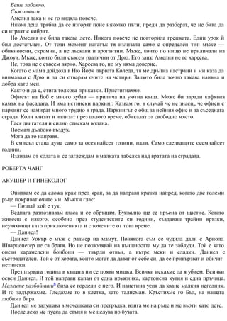 Беше забавно.
Съжалявам.
Амелия така и не го видяла повече.
Някои деца трябва да се изгорят поне няколко пъти, преди да разберат, че не бива да
си играят с кибрит.
Но Амелия не била такова дете. Никога повече не повторила грешката. Един урок й
бил достатъчен. От този момент нататък тя излизала само с определен тип мъже —
обикновени, скромни, а не лъскави и арогантни. Мъже, които по нищо не приличали на
Джоуи. Мъже, които били съвсем различни от Дрю. Ето защо Амелия не го харесва.
Не, това не е съвсем вярно. Харесва го, но му няма доверие.
Когато с мама дойдоха в Ню Йорк първата Коледа, тя ме дръпна настрани и ми каза да
внимавам с Дрю и да си отварям очите на четири. Защото била точно такава наивна и
добра като мен.
Както и да е, стига толкова приказки. Пристигнахме.
Офисът на Боб е много хубав — прилича на уютна къща. Може би заради кафявия
камък на фасадата. И има истински паркинг. Казвам го, в случай че не знаеш, че офиси с
паркинг се намират много трудно в града. Паркингът е общ за нейния офис и за съседната
сграда. Коли влизат и излизат през цялото време, обикалят за свободно място.
Гася двигателя и силно стискам волана.
Поемам дълбоко въздух.
Мога да го направя.
В смисъл става дума само за осемнайсет години, нали. Само следващите осемнайсет
години.
Излизам от колата и се заглеждам в малката табелка над вратата на сградата.
РОБЕРТА ЧАНГ
АКУШЕР И ГИНЕКОЛОГ
Опитвам се да сложа крак пред крак, за да направя крачка напред, когато две големи
ръце покриват очите ми. Мъжки глас:
— Познай кой е тук.
Веднага разпознавам гласа и се обръщам. Буквално ще се пръсна от щастие. Когато
живееш с някого, особено през студентските си години, създаваш трайни връзки,
неувяхващи като приключенията и спомените от това време.
— Даниел!
Даниел Уокър е мъж с размер на мамут. Понякога съм се чудила дали с Арнолд
Шварценегер не са братя. Но не позволявай на външността му да те заблуди. Той е като
онези карамелени бонбони — твърди отвън, а вътре меки и сладки. Даниел е
състрадателен. Той е от хората, които могат да дават от себе си, да се привързват и обичат
истински.
През първата година в къщата ни се появи мишка. Всички искахме да я убием. Всички
освен Даниел. И той направи капан от една пружинка, картонена кутия и една пръчица.
Малките разбойници6 биха се гордели с него. И наистина успя да хване малкия негодник.
И го задържахме. Гледахме го в клетка, като талисман. Кръстихме го Бъд, на нашата
любима бира.
Даниел ме задушава в мечешката си прегръдка, вдига ме на ръце и ме върти като дете.
После леко ме пуска да стъпя и ме целува по бузата.
 