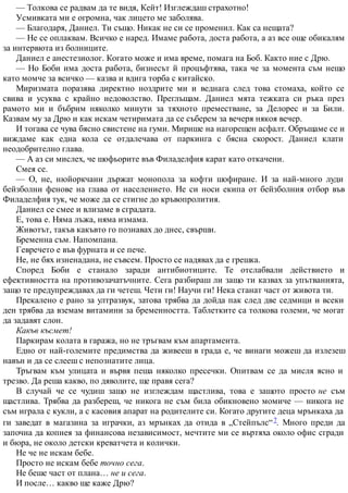 — Толкова се радвам да те видя, Кейт! Изглеждаш страхотно!
Усмивката ми е огромна, чак лицето ме заболява.
— Благодаря, Даниел. Ти също. Никак не си се променил. Как са нещата?
— Не се оплаквам. Всичко е наред. Имаме работа, доста работа, а аз все още обикалям
за интервюта из болниците.
Даниел е анестезиолог. Когато може и има време, помага на Боб. Както ние с Дрю.
— Но Боби има доста работа, бизнесът й процъфтява, така че за момента съм нещо
като момче за всичко — казва и вдига торба с китайско.
Миризмата поразява директно ноздрите ми и веднага след това стомаха, който се
свива и усуква с крайно недоволство. Преглъщам. Даниел мята тежката си ръка през
рамото ми и бъбрим няколко минути за тяхното преместване, за Делорес и за Били.
Казвам му за Дрю и как искам четиримата да се съберем за вечеря някоя вечер.
И тогава се чува бясно свистене на гуми. Мирише на нагорещен асфалт. Обръщаме се и
виждаме как една кола се отдалечава от паркинга с бясна скорост. Даниел клати
неодобрително глава.
— А аз си мислех, че шофьорите във Филаделфия карат като откачени.
Смея се.
— О, не, нюйоркчани държат монопола за кофти шофиране. И за най-много луди
бейзболни фенове на глава от населението. Не си носи екипа от бейзболния отбор във
Филаделфия тук, че може да се стигне до кръвопролития.
Даниел се смее и влизаме в сградата.
Е, това е. Няма лъжа, няма измама.
Животът, такъв какъвто го познавах до днес, свърши.
Бременна съм. Напомпана.
Гевречето е във фурната и се пече.
Не, не бях изненадана, не съвсем. Просто се надявах да е грешка.
Според Боби е станало заради антибиотиците. Те отслабвали действието и
ефективността на противозачатъчните. Сега разбираш ли защо ти казвах за упътванията,
защо те предупреждавах да ги четеш. Чети ги! Научи ги! Нека станат част от живота ти.
Прекалено е рано за ултразвук, затова трябва да дойда пак след две седмици и всеки
ден трябва да вземам витамини за бременността. Таблетките са толкова големи, че могат
да задавят слон.
Какъв късмет!
Паркирам колата в гаража, но не тръгвам към апартамента.
Едно от най-големите предимства да живееш в града е, че винаги можеш да излезеш
навън и да се слееш с непознатите лица.
Тръгвам към улицата и вървя пеша няколко пресечки. Опитвам се да мисля ясно и
трезво. Да реша какво, по дяволите, ще правя сега?
В случай че се чудиш защо не изглеждам щастлива, това е защото просто не съм
щастлива. Трябва да разбереш, че никога не съм била обикновено момиче — никога не
съм играла с кукли, а с касовия апарат на родителите си. Когато другите деца мрънкаха да
ги заведат в магазина за играчки, аз мрънках да отида в „Стейпълс“7. Много преди да
започна да копнея за финансова независимост, мечтите ми се въртяха около офис сгради
и бюра, не около детски креватчета и колички.
Не че не искам бебе.
Просто не искам бебе точно сега.
Не беше част от плана… не и сега.
И после… какво ще каже Дрю?
 
