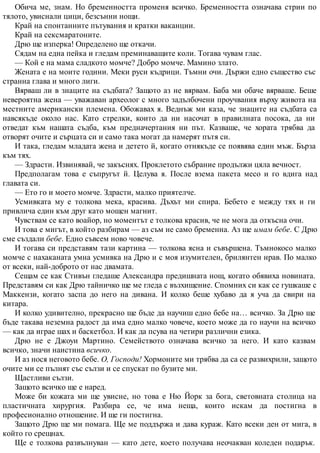 Обича ме, знам. Но бременността променя всичко. Бременността означава стрии по
тялото, увиснали цици, безсънни нощи.
Край на спонтанните пътувания и кратки ваканции.
Край на сексмаратоните.
Дрю ще изперка! Определено ще откачи.
Сядам на една пейка и гледам преминаващите коли. Тогава чувам глас.
— Кой е на мама сладкото момче? Добро момче. Мамино злато.
Жената е на моите години. Меки руси къдрици. Тъмни очи. Държи едно същество със
странна глава и много лиги.
Вярваш ли в знаците на съдбата? Защото аз не вярвам. Баба ми обаче вярваше. Беше
невероятна жена — уважаван археолог с много задълбочени проучвания върху живота на
местните американски племена. Обожавах я. Веднъж ми каза, че знаците на съдбата са
навсякъде около нас. Като стрелки, които да ни насочат в правилната посока, да ни
отведат към нашата съдба, към предначертания ни път. Казваше, че хората трябва да
отворят очите и сърцата си и само така могат да намерят пътя си.
И така, гледам младата жена и детето й, когато отнякъде се появява един мъж. Бърза
към тях.
— Здрасти. Извинявай, че закъснях. Проклетото събрание продължи цяла вечност.
Предполагам това е съпругът й. Целува я. После взема пакета месо и го вдига над
главата си.
— Ето го и моето момче. Здрасти, малко приятелче.
Усмивката му е толкова мека, красива. Дъхът ми спира. Бебето е между тях и ги
привлича един към друг като мощен магнит.
Чувствам се като воайор, но моментът е толкова красив, че не мога да откъсна очи.
И това е мигът, в който разбирам — аз съм не само бременна. Аз ще имам бебе. С Дрю
сме създали бебе. Едно съвсем ново човече.
И тогава си представям тази картина — толкова ясна и съвършена. Тъмнокосо малко
момче с нахаканата умна усмивка на Дрю и с моя изумителен, брилянтен нрав. По малко
от всеки, най-доброто от нас двамата.
Сещам се как Стивън гледаше Александра предишната нощ, когато обявиха новината.
Представям си как Дрю тайничко ще ме гледа с възхищение. Спомних си как се гушкаше с
Маккензи, когато заспа до него на дивана. И колко беше хубаво да я уча да свири на
китара.
И колко удивително, прекрасно ще бъде да научиш едно бебе на… всичко. За Дрю ще
бъде такава неземна радост да има едно малко човече, което може да го научи на всичко
— как да играе шах и баскетбол. И как да псува на четири различни езика.
Дрю не е Джоуи Мартино. Семейството означава всичко за него. И като казвам
всичко, значи наистина всичко.
И аз нося неговото бебе. О, Господи! Хормоните ми трябва да са се развихрили, защото
очите ми се пълнят със сълзи и се спускат по бузите ми.
Щастливи сълзи.
Защото всичко ще е наред.
Може би кожата ми ще увисне, но това е Ню Йорк за бога, световната столица на
пластичната хирургия. Разбира се, че има неща, които искам да постигна в
професионално отношение. И ще ги постигна.
Защото Дрю ще ми помага. Ще ме поддържа и дава кураж. Като всеки ден от мига, в
който го срещнах.
Ще е толкова развълнуван — като дете, което получава неочакван коледен подарък.
 