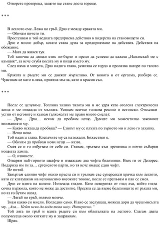 Отворете прозореца, защото ще стане доста горещо.
* * *
В леглото сме. Лежа по гръб. Дрю е между краката ми.
— Обичам пичето ти.
Простенвам и той веднага предприема действия в подкрепа на становището си.
Дрю е много добър, когато става дума за предприемане на действия. Действия на
обожание.
— Мога да живея тук.
Той започва да движи език по-бързо и преди да успееш да кажеш „Напляскай ме с
камшик“, аз вече скубя косата му и пищя името му.
След няма и минута, Дрю надига глава, усмихва се гордо и пролазва нагоре по тялото
ми.
Краката и ръцете ми се движат мързеливо. От виното и от оргазма, разбира се.
Чувствам се като в лека, приятна мъгла, като в красив сън.
* * *
После се целуваме. Топлина залива тялото ми и ме удря като оголена електрическа
жица и ме изважда от мъглата. Усещам всичко толкова реално и истинско. Откъсвам
устни от неговите и казвам (алкохолът ме прави много смела):
— Дрю… Дрю… искам да пробвам нещо. Думите ми моментално заковават
вниманието му.
— Какво искаш да пробваш? — Езикът му се плъзга по зърното ми и леко го захапва.
— Нещо ново.
Той надига глава. Клепачите му са натежали. Божествен е.
— Обичам да пробвам нови неща — казва.
Смея се и го избутвам от себе си. Ставам, тръгвам към дрешника и почти събарям
нощната лампа.
— О, извинете.
Отварям най-горното шкафче и изваждам два чифта белезници. Взех ги от Делорес.
Подариха им ги за… ергенското парти, но тя вече имаше един чифт.
Не питай.
Завъртам единия чифт около пръста си и тръгвам със суперсекси крачка към леглото,
като се клатушкам на непоносимо високите токове, после се препъвам и пак се смея.
Дрю се вдига на колене. Изглежда гладен. Като освирепял от глад лъв, който гледа
сочна пържола, която не може да достигне. Пресяга се да вземе белезниците от ръката ми,
но аз го бутам назад.
— Лягай по гръб, голямо момче.
Знам какво си мисли. Погледни само. И ако се заслушаш, можеш дори да чуеш мисълта
му. „Аха… Кейт иска да води това шоу. Интересно.“
Той ляга по гръб и вдига ръцете си към облегалката на леглото. Слагам двата
полумесеца около китките му и защраквам.
Щрак.
 