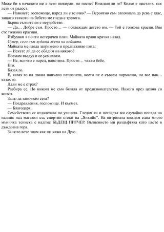 Може би в началото ще е леко шокиран, но после? Виждаш ли го? Колко е щастлив, как
лети от радост.
— Извинете госпожице, наред ли е всичко? — Вероятно съм започнала да рева с глас,
защото таткото на бебето ме гледа с тревога.
Бърша сълзите си с неудобство.
— Да… Добре съм. Просто… — поглеждам детето им. — Той е толкова красив. Вие
сте толкова красиви.
Избухвам в почти истеричен плач. Майката прави крачка назад.
Супер, сега съм лудата жена на пейката.
Майката ме гледа загрижено и предпазливо пита:
— Искате ли да се обадим на някого?
Поемам въздух и се усмихвам.
— Не, всичко е наред, наистина. Просто… чакам бебе.
Ето.
Казах го.
Е, казах го на двама напълно непознати, което не е съвсем нормално, но все пак…
казах го.
Дали ме е страх?
Разбира се. Но никога не съм бягала от предизвикателство. Никога през целия си
живот.
Защо да започвам сега?
— Поздравления, госпожице. И късмет.
— Благодаря.
Семейството се отдалечава по улицата. Гледам ги и погледът ми случайно попада на
надпис над магазин със спортни стоки на „Янкийс“. На витрината виждам една много
мъничка тениска с надпис БЪДЕЩ ПИТЧЕР. Вълнението ми разцъфтява като цвете в
дъждовна гора.
Защото вече знам как ще кажа на Дрю.
 