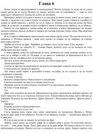 Глава 6
Какво знаеш за предчувствията и съвпаденията? Когато усещаш, че нещо ще се случи
малко преди да се случи. Всички ги имаме, всички сме ги изживявали — това са тези
деветдесет процента от мозъка ни, които не ползваме.
Примерно, когато си седиш в колата и си мислиш за някоя песен, която не си чувал с
години, и минутка след това я пускат по радиото. Или някоя сутрин ставаш и случайно се
сещаш за някой приятел, с когото не си се чувал от месеци, и си мислиш колко би било
добре да се видите за вечеря, когато телефонът звъни и въпросният приятел ти се обажда.
Никога не съм вярвала в такива неща, но в момента, в който продавачката ми подава
малката тениска, някъде дълбоко в червата ми застава огромна тежка топка. Предчувствие
за нещо лошо.
И не е просто обикновено притеснение като онова преди изпит. По-настоятелно и по-
тревожно е. Отчаяна тревога… нещо като, когато се сещаш, че си забравил да платиш
неотложна сметка.
Трябва да стигна до Дрю. Трябваше да говоря с него, да му кажа. Сега, веднага.
Тръгвам бързо по улицата. Е… толкова бързо, колкото мога да си позволя на тези
убийствено високи токове.
С всяка крачка, която ме доближава до него, тревогата ми става толкова голяма, че не
мога да я побера в себе си. Отдавам го на шока от новината за бременността ми и че
именно това ме докарва почти до истерична криза.
Но сега, когато поглеждам назад, мисля, че е било нещо друго.
Лошо предчувствие.
Стигам до вратата на апартамента, коленете ми треперят и ръцете ми се потят.
Слагам ръка на топката на вратата.
Ако имаш слаби нерви и разхлабен стомах, по-добре да не гледаш и да не четеш
следващите страници.
Гледката е грозна.
Влизам в апартамента. Осветлението е изключено.
Слагам ключовете на масата и свалям палтото си.
Намирам ключа за осветлението, натискам го и светлината залива стаята.
И точно тогава виждам.
Тях.
Дрю стои в средата на хола ни, официалната му риза е разкопчана, виждам гърдите, по
които пръстите ми са се плъзгали стотици пъти. Топлата бронзова кожа, която обичам да
докосвам. В ръката му има бутилка „Джак Даниелс“. Наполовина празна. Другата ръка е
скрита.
Заровена.
В грива вълниста червеникава коса.
Тя е всичко, което аз не съм.
Гъста червена коса, гърди като дини, изкуствени, но напърчени. Висока е. Почти
колкото Дрю дори и без обувките. Устните й са червени, големи — Анджелина Джоли би
й завидяла.
И тези сочни устни се движат по устните на Дрю.
Хората, които умеят да целуват добре не го правят само с устни. Те използват цялото
си тяло — език, ръце, бедра. Тоест Дрю умее да целува добре. Но никога досега не съм го
наблюдавала отстрани. Никога не съм го виждала да целува друга. Защото винаги съм
 