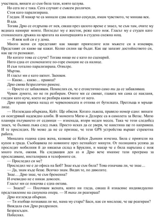 участвала, винаги аз съм била тази, която целува.
Но сега не е така. Сега случаят е съвсем различен.
Стоя като парализирана.
Гледам. И макар че са минали едва няколко секунди, имам чувството, че минава век.
В ада.
Тогава Дрю се отдръпва от нея, сякаш през цялото време е знаел, че съм там, очите му
веднага намират моите. Погледът му е жесток, реже като нож. Гласът му е студен като
стоманената дръжка на вратата на кооперацията в студена снежна нощ.
— Я виж кой си е у дома.
Много жени си представят как хващат приятелите или мъжете си в изневяра.
Представят си какво ще кажат. Колко силни ще бъдат. Как ще запазят достойнството си,
как ще го размажат.
Но когато това се случи? Тогава нищо не е като по сценарий.
Нито една от споменатите по-горе емоции не са налице.
И съм тотално парализирана. Отвътре.
Мъртва.
И гласът ми е като шепот. Заеквам.
— Какво… какво… правиш?
Дрю свива безразлично рамене.
— Просто се забавлявам. Помислих си, че е егоистично само ти да се забавляваш.
Чувам думите, но не ги разбирам. Очите ми се свиват, главата ми сама се накланя,
гледам като куче, което не разбира какво искат от него.
Дрю прави крачка назад от червенокосата и отпива от бутилката. Преглъща и мръщи
лице.
— Изглеждаш объркана, Кейт. Ще обясня. Когато лъжеш, правило номер едно: винаги
си осигурявай надеждно алиби. В момента Матю и Делорес са в самолета за Вегас. Матю
планира пътуването от седмици — изненада, втори меден месец. Така че този следобед
знаех, че бълваш лъжа след лъжа. Просто исках да се уверя, че наистина ще го направиш.
И те проследих. Не може да не се признае, че тези GPS устройства вършат страхотна
работа.
Миналата година една жена, казваше се Кейси Дънкин изчезна. Била с приятели на
купон в града. Съобщаваха по новините през петнайсет минути. От полицията успяха да
проследят мобилния й до някакъв склад в Бруклин, и макар че е била наръгана с нож
много пъти, оживя. На следващия ден аз и Дрю вече имахме тази програма за
проследяване, инсталирана в телефоните си.
— Проследил си ме?
Проследил ме е до офиса на Боб? Знае къде съм била? Това означава ли, че знае…
— Да, знам къде беше. Всичко знам. Видях те, по дяволите.
Знае… Дрю знае, че съм бременна?
И очевидно не е никак доволен.
Гласът ми се покачва с една октава.
— Знаеш? — Посочвам жената, която ни гледа, сякаш й изнасяме индивидуално
представление на сапунена опера. — И така ли реагираш?
Дрю изглежда объркан.
— Ти изобщо познаваш ли ме, мама му стара? Баси, как си мислеше, че ще реагирам?
Виждала съм Дрю раздразнен.
Безразсъден.
Побеснял.
 
