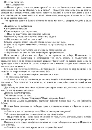 Но сега е различно.
Това е… жестокост.
— И няма дори да се опиташ да го отречеш? — пита. — Няма ли да ми кажеш, че имам
халюцинации, че съм се объркал, че не е вярно? — За секунда цялото му лице се свлича.
Виждам само ужасна болка. Като човек, когото са хванали в плен и измъчвали с дни и
вече е готов да каже каквото искат от него, само и само да прекратят мъчението. — Няма
ли да ми кажеш, че греша?
Той премигва бавно и болката изчезва от очите му. Не съм сигурна, че дори е била
там.
Да, само съм си въобразила.
Само съм си пожелала.
Скръствам ръце пред гърдите си.
— Няма да дискутирам въпроса пред публика.
Челюстта му се заключва като на заинатило се дете.
— Ще сложиш ли край на това нещо?
Краката ми сами правят няколко крачки назад. Далеч от него.
Ръцете ми се спускат към корема, сякаш да не му позволя да го пипне.
— Какво?
Той повтаря доста нетърпеливо и изобщо не разбира шока ми.
— Ще сложиш ли край на това нещо? Ще го прекратиш ли?
Политическите убеждения на Дрю са за правото на избор. Независимо от
католическото си възпитание и образование той обича жените в семейството си
прекалено силно, за да позволи на някой старец от Капитолий8 да решава какво може да
прави една жена с тялото си. Но от емоционална и морална гледна точка винаги съм
мислила, че е за живота.
Ето защо ми се струва абсолютно… неразбираемо и нелогично да стои пред мен и да
ми казва да направя аборт, да махна нашето бебе.
— Не… съм… не съм имала време да помисля за това.
Той се изсмива горчиво.
— Е, няма да е зле да започнеш да мислиш, защото докато малката ти недискретна
постъпка не бъде заличена от живота ти, не искам да те погледна, камо ли да обсъждам
нещо с теб.
Думите му ме удрят като силен леден вятър в студен зимен ден, когато халата блъска в
лицето ти и не можеш да дишаш.
Дрю не е Джоуи Мартино.
Той е много по-зъл от него.
Защото иска да избирам. Ултиматум? Както направи с Били?
И за каква „малка недискретна постъпка“ говори? Сякаш сама съм си направила
бебето.
И тогава бавно започвам да разбирам гнева и отмъстителността му. Започва да ми се
изяснява.
— Мислиш, че съм го планирала ли? Че съм го направила нарочно?
Той се смее, но дори и глух човек може да чуе сарказма му.
— Не, разбира се не. Такива неща се случват ей така, съвсем случайно, нали? Просто
даже не ти минало през ума и хоп! — случва се.
Отварям уста да споря, да обясня, но смехът на стриптийзьорката ме спира. Искам да я
убия с поглед.
— Махай се от къщата ми, преди да те изхвърля с боклука!
 
