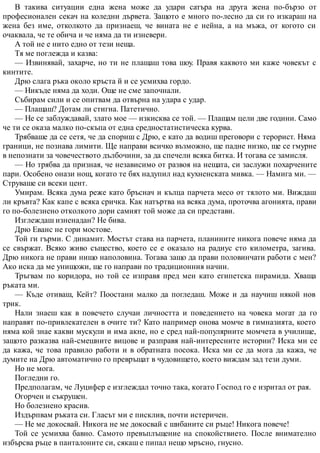 В такива ситуации една жена може да удари сатъра на друга жена по-бързо от
професионален секач на коледни дървета. Защото е много по-лесно да си го изкараш на
жена без име, отколкото да признаеш, че вината не е нейна, а на мъжа, от когото си
очаквала, че те обича и че няма да ти изневери.
А той не е нито едно от тези неща.
Тя ме поглежда и казва:
— Извинявай, захарче, но ти не плащаш това шоу. Правя каквото ми каже човекът с
кинтите.
Дрю слага ръка около кръста й и се усмихва гордо.
— Никъде няма да ходи. Още не сме започнали.
Събирам сили и се опитвам да отвърна на удара с удар.
— Плащаш? Дотам ли стигна. Патетично.
— Не се заблуждавай, злато мое — изкисква се той. — Плащам цели две години. Само
че ти се оказа малко по-скъпа от една средностатистическа курва.
Трябваше да се сетя, че да спориш с Дрю, е като да водиш преговори с терорист. Няма
граници, не познава лимити. Ще направи всичко възможно, ще падне низко, ще се гмурне
в непознати за човечеството дълбочини, за да спечели всяка битка. И тогава се замисля.
— Но трябва да призная, че независимо от развоя на нещата, си заслужи похарчените
пари. Особено онази нощ, когато те бях надупил над кухненската мивка. — Намига ми. —
Струваше си всеки цент.
Умирам. Всяка дума реже като бръснач и кълца парчета месо от тялото ми. Виждаш
ли кръвта? Как капе с всяка сричка. Как натъртва на всяка дума, проточва агонията, прави
го по-болезнено отколкото дори самият той може да си представи.
Изглеждаш изненадан? Не бива.
Дрю Еванс не гори мостове.
Той ги гърми. С динамит. Мостът става на парчета, планините никога повече няма да
се свържат. Всяко живо същество, което се е оказало на радиус сто километра, загива.
Дрю никога не прави нищо наполовина. Тогава защо да прави половинчати работи с мен?
Ако иска да ме унищожи, ще го направи по традиционния начин.
Тръгвам по коридора, но той се изправя пред мен като египетска пирамида. Хваща
ръката ми.
— Къде отиваш, Кейт? Поостани малко да погледаш. Може и да научиш някой нов
трик.
Нали знаеш как в повечето случаи личността и поведението на човека могат да го
направят по-привлекателен в очите ти? Като например онова момче в гимназията, което
няма кой знае какви мускули и има акне, но е сред най-популярните момчета в училище,
защото разказва най-смешните вицове и разправя най-интересните истории? Иска ми се
да кажа, че това правило работи и в обратната посока. Иска ми се да мога да кажа, че
думите на Дрю автоматично го превръщат в чудовището, което виждам зад тези думи.
Но не мога.
Погледни го.
Предполагам, че Луцифер е изглеждал точно така, когато Господ го е изритал от рая.
Огорчен и съкрушен.
Но болезнено красив.
Издърпвам ръката си. Гласът ми е писклив, почти истеричен.
— Не ме докосвай. Никога не ме докосвай с шибаните си ръце! Никога повече!
Той се усмихва бавно. Самото превъплъщение на спокойствието. После внимателно
избърсва ръце в панталоните си, сякаш е пипал нещо мръсно, гнусно.
 