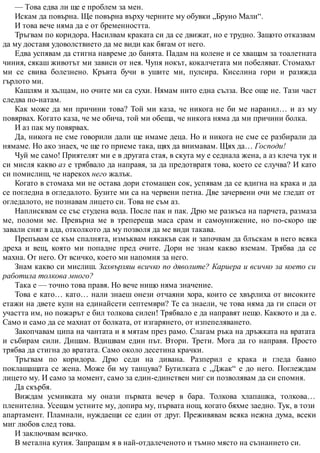 — Това едва ли ще е проблем за мен.
Искам да повърна. Ще повърна върху черните му обувки „Бруно Мали“.
И това вече няма да е от бременността.
Тръгвам по коридора. Насилвам краката си да се движат, но е трудно. Защото отказвам
да му доставя удоволствието да ме види как бягам от него.
Едва успявам да стигна навреме до банята. Падам на колене и се хващам за тоалетната
чиния, сякаш животът ми зависи от нея. Чупя нокът, кокалчетата ми побеляват. Стомахът
ми се свива болезнено. Кръвта бучи в ушите ми, пулсира. Киселина гори и разяжда
гърлото ми.
Кашлям и хълцам, но очите ми са сухи. Нямам нито една сълза. Все още не. Тази част
следва по-натам.
Как може да ми причини това? Той ми каза, че никога не би ме наранил… и аз му
повярвах. Когато каза, че ме обича, той ми обеща, че никога няма да ми причини болка.
И аз пак му повярвах.
Да, никога не сме говорили дали ще имаме деца. Но и никога не сме се разбирали да
нямаме. Но ако знаех, че ще го приеме така, щях да внимавам. Щях да… Господи!
Чуй ме само! Приятелят ми е в другата стая, в скута му е седнала жена, а аз клеча тук и
си мисля какво аз е трябвало да направя, за да предотвратя това, което се случва? И като
си помислиш, че нарекох него жалък.
Когато в стомаха ми не остава дори стомашен сок, успявам да се вдигна на крака и да
се погледна в огледалото. Бузите ми са на червени петна. Две зачервени очи ме гледат от
огледалото, не познавам лицето си. Това не съм аз.
Наплисквам се със студена вода. После пак и пак. Дрю ме разкъса на парчета, размаза
ме, поломи ме. Превърна ме в трепереща маса срам и самоунижение, но по-скоро ще
завали сняг в ада, отколкото да му позволя да ме види такава.
Препъвам се към спалнята, измъквам някакъв сак и започвам да блъскам в него всяка
дреха и вещ, която ми попадне пред очите. Дори не знам какво вземам. Трябва да се
махна. От него. От всичко, което ми напомня за него.
Знам какво си мислиш. Захвърляш всичко по дяволите? Кариера и всичко за което си
работила толкова много?
Така е — точно това правя. Но вече нищо няма значение.
Това е като… като… нали знаеш онези отчаяни хора, които се хвърлиха от високите
етажи на двете кули на единайсети септември? Те са знаели, че това няма да ги спаси от
участта им, но пожарът е бил толкова силен! Трябвало е да направят нещо. Каквото и да е.
Само и само да се махнат от болката, от изгарянето, от изпепеляването.
Закопчавам ципа на чантата и я мятам през рамо. Слагам ръка на дръжката на вратата
и събирам сили. Дишам. Вдишвам един път. Втори. Трети. Мога да го направя. Просто
трябва да стигна до вратата. Само около десетина крачки.
Тръгвам по коридора. Дрю седи на дивана. Разперил е крака и гледа бавно
поклащащата се жена. Може би му танцува? Бутилката с „Джак“ е до него. Поглеждам
лицето му. И само за момент, само за един-единствен миг си позволявам да си спомня.
Да скърбя.
Виждам усмивката му онази първата вечер в бара. Толкова хлапашка, толкова…
пленителна. Усещам устните му, допира му, първата нощ, когато бяхме заедно. Тук, в този
апартамент. Пламнали, нуждаещи се един от друг. Преживявам всяка нежна дума, всеки
миг любов след това.
И заключвам всичко.
В метална кутия. Запращам я в най-отдалеченото и тъмно място на съзнанието си.
 
