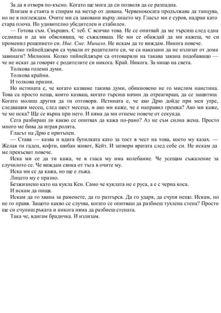 За да я отворя по-късно. Когато ще мога да си позволя да се разпадна.
Влизам в стаята и спирам на метър от дивана. Червенокосата продължава да танцува,
но не я поглеждам. Очите ми са заковани върху лицето му. Гласът ми е суров, надран като
стара плоча. Но удивително убедителен и стабилен.
— Готова съм. Свърших. С теб. С всичко това. Не се опитвай да ме търсиш след една
седмица и да ми обясняваш, че съжаляваш. Не ми се обаждай да ми кажеш, че си
променил решението си. Ние. Сме. Минало. Не искам да те виждам. Никога повече.
Колко тийнейджъри са чували от родителите си, че са наказани да не излизат от дома
завинаги? Милиони. Колко тийнейджъри са отговаряли на такава закана подобаващо —
че не искат да говорят с родителите си никога. Край. Никога. За нищо на света.
Толкова големи думи.
Толкова крайни.
И толкова празни.
Но истината е, че когато казваме такива думи, обикновено не го мислим наистина.
Това са просто неща, които казваш, когато търсиш начин да отреагираш, да се защитиш.
Когато молиш другия да ти отговори. Истината е, че ако Дрю дойде при мен утре,
следващия месец, след шест месеца, и ако ми каже, че е направил грешка? Ако ми каже,
че ме иска? Ще се върна при него. И няма да ми отнеме повече от секунда.
Сега разбираш ли какво се опитвах да кажа по-рано? Аз не съм силна жена. Просто
много ме бива да играя ролята.
Гласът на Дрю е притъпен.
— Става — казва и вдига бутилката като за тост в чест на това, което му казах. —
Желая ти гаден, кофти, шибан живот, Кейт. И затвори вратата след себе си. Не искам да
ме прекъсват повече.
Иска ми се да ти кажа, че в гласа му има колебание. Че усещам съжаление за
случилото се. Че виждам сянка от тъга в очите му.
Иска ми се да кажа, но ще е лъжа.
Лицето му е празно.
Безжизнено като на кукла Кен. Само че куклата не е руса, а е с черна коса.
И искам да пищя.
Искам да го хвана за раменете, да го разтърся. Да го ударя, да счупя нещо. Искам, но
не го правя. Защото какво се случва, когато се опитваш да разбиеш тухлена стена? Просто
ще си счупиш ръката и никога няма да разбиеш стената.
Така че, вдигам брадичка. И излизам.
 
