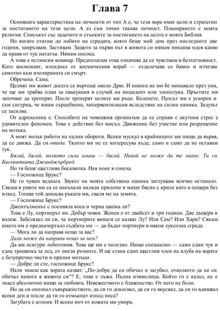 Глава 7
Основната характеристика на личности от тип А е, че тези хора имат цели и стратегии
за постигането на тези цели. А аз съм точно такава личност. Планирането е моята
религия. Списъкът със задачите и стъпките за постигането на целта е моята Библия.
Но когато стигам до лобито на сградата, която беше мой дом през последните две
години, замръзвам. Застивам. Защото за първи път в живота си нямам никаква идея какво
да правя от тук нататък. Нямам посока.
А това е истински кошмар. Предполагам това означава да се чувстваш в безтегловност.
Като космонавт, изпаднал от космическия кораб — отдалечава се бавно и изчезва
самотно към изолираната си смърт.
Обречена. Сама.
Целият ми живот досега се въртеше около Дрю. И никога не ми бе минавало през ума,
че ще ми трябва план за евакуация в случай на инцидент или злополука. Пръстите ми
започват да треперят. После треперят целите ми ръце. Коленете. Пулсът ми е ускорен и
съм сигурна, че имам сърцебиене, хипервентилация вследствие на силна паника. Задухът
се засилва.
От адреналина е. Способите на човешкия организъм да се справи с акутния стрес е
удивителен феномен. Това е действие без мисъл. Движение без участие или разрешение
на мозъка.
А моят мозък работи на пълни обороти. Всеки мускул в крайниците ми пищи да вървя,
да се движа. Да си отида. Тялото ми не се интересува къде, само и само да не оставам
тук.
Бягай, бягай, колкото сила имаш — бягай. Никой не може да те хване. Ти си
Бисквитката Джинджърбред.
Но тя беше щастлива бисквитка. Нея поне я гонеха.
— Госпожице Брукс?
Не го чувам веднага. Звукът на моята собствена паника заглушава всичко останало.
Сякаш в ушите ми са се напъхали хиляди прилепи и махат бясно с криле като в пещера без
изход. Тогава той докосва ръката ми, сваля ме на земята.
— Госпожице Брукс?
Джентълменът с посивяла коса и черна шапка ли?
Това е Лу, портиерът ни. Добър човек. Женен е от двайсет и три години. Две дъщери в
колеж. Забелязал ли си, че портиерите винаги се казват Лу? Или Сам? Или Хари? Сякаш
името им е предначертало съдбата им — да бъдат портиери в някоя луксозна сграда.
— Мога ли да направя нещо за вас?
Дали може да направи нещо за мен?
Да ми осигури лоботомия. Това ще ми е полезно. Нищо специално — само един чук и
една трошачка за лед, от онези ръчните. И ще стана един щастлив член на клуба на хората
с безупречно чисти и празни мозъци.
— Добре ли сте, госпожице Брукс?
Нали знаеш как хората казват: „По-добре да си обичал и загубил, отколкото да не си
обичал никога в живота си“? Е, това е лъжа. Пълна измислица. Който го е казал, не е
знаел абсолютно нищо за любовта. Невежеството е блаженство. От него не боли.
Но да си опознал съвършенството, да си го докосвал, да си го вкусвал, да си го вдишвал
всеки ден и после да ти го отмъкнат изпод носа?
Загубата е агония. И всеки инч от кожата ми умира.
 