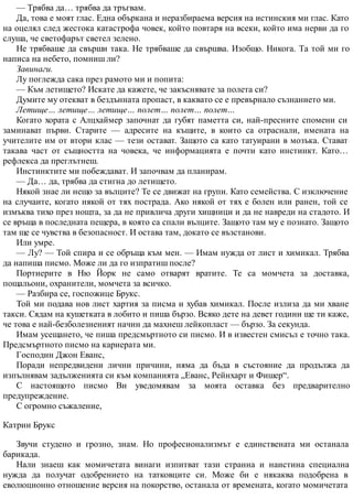 — Трябва да… трябва да тръгвам.
Да, това е моят глас. Една объркана и неразбираема версия на истинския ми глас. Като
на оцелял след жестока катастрофа човек, който повтаря на всеки, който има нерви да го
слуша, че светофарът светел зелено.
Не трябваше да свърши така. Не трябваше да свършва. Изобщо. Никога. Та той ми го
написа на небето, помниш ли?
Завинаги.
Лу поглежда сака през рамото ми и попита:
— Към летището? Искате да кажете, че закъснявате за полета си?
Думите му отекват в бездънната пропаст, в каквато се е превърнало съзнанието ми.
Летище… летище… летище… полет… полет… полет…
Когато хората с Алцхаймер започнат да губят паметта си, най-пресните спомени си
заминават първи. Старите — адресите на къщите, в които са отраснали, имената на
учителите им от втори клас — тези остават. Защото са като татуирани в мозъка. Стават
такава част от същността на човека, че информацията е почти като инстинкт. Като…
рефлекса да преглътнеш.
Инстинктите ми побеждават. И започвам да планирам.
— Да… да, трябва да стигна до летището.
Някой знае ли нещо за вълците? Те се движат на групи. Като семейства. С изключение
на случаите, когато някой от тях пострада. Ако някой от тях е болен или ранен, той се
измъква тихо през нощта, за да не привлича други хищници и да не навреди на стадото. И
се връща в последната пещера, в която са спали вълците. Защото там му е познато. Защото
там ще се чувства в безопасност. И остава там, докато се възстанови.
Или умре.
— Лу? — Той спира и се обръща към мен. — Имам нужда от лист и химикал. Трябва
да напиша писмо. Може ли да го изпратиш после?
Портиерите в Ню Йорк не само отварят вратите. Те са момчета за доставка,
пощальони, охранители, момчета за всичко.
— Разбира се, госпожице Брукс.
Той ми подава нов лист хартия за писма и хубав химикал. После излиза да ми хване
такси. Сядам на кушетката в лобито и пиша бързо. Всяко дете на девет години ще ти каже,
че това е най-безболезненият начин да махнеш лейкопласт — бързо. За секунда.
Имам усещането, че пиша предсмъртното си писмо. И в известен смисъл е точно така.
Предсмъртното писмо на кариерата ми.
Господин Джон Еванс,
Поради непредвидени лични причини, няма да бъда в състояние да продължа да
изпълнявам задълженията си към компанията „Еванс, Рейнхарт и Фишер“.
С настоящото писмо Ви уведомявам за моята оставка без предварително
предупреждение.
С огромно съжаление,
Катрин Брукс
Звучи студено и грозно, знам. Но професионализмът е единствената ми останала
барикада.
Нали знаеш как момичетата винаги изпитват тази странна и наистина специална
нужда да получат одобрението на татковците си. Може би е някаква подобрена в
еволюционно отношение версия на покорство, останала от времената, когато момичетата
 