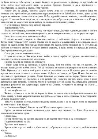 са били просто собственост, с която бащите са разполагали за бартер, за продажба на
този, който даде най-много пари, за удобни бракове. Каквато и да е причината —
одобрението на бащата е важно. Има тежест.
Когато бях на десет, Грийнвил Паркс имаха лига за момичета. И понеже баща ми
нямаше син, чрез който да осъществи нереализираните си бейзболни мечти, реши да ме
научи на някои от тънкостите на играта. И без друго бях мъжко момиче, та не беше никак
трудно. И тогава баща ми реши, че съм прекалено добра да играя с момичетата. Според
него лигата на момчетата щяла да бъде по-голямо предизвикателство.
И му повярвах. Защото той самият вярваше.
Той вярваше в мен.
Били ми се смееше, казваше, че ще ми счупят носа. Делорес идваше да гледа и докато
седеше на скамейките, използваше времето да си лакира ноктите, за да не умре от скука.
Но аз успях да вдигна нивото на отбора.
И когато сезонът свърши, аз бях състезателят с най-висок резултат в цялата лига.
Татко беше толкова горд! Сложи трофея ми до касата в закусвалнята и не спираше да се
хвали на всеки, който минеше да плати нещо. На всеки, който можеше да го изтърпи да
повтаря историята отново и отново. Някои слушаха, а тези, които не искаха да слушат,
бяха принуждавани да слушат.
След три години татко го нямаше.
И това ме осакати. Бях като човек, който е имал перфектно зрение, но изведнъж е
ослепял. Но знаех точно какво ми липсва.
Никога повече не стъпих на игрището.
Години след това се запознах с Джон Еванс. Той ме избра, той ми се довери. От
хиляди кандидатури избра моята. Той се грижеше за мен и за кариерата ми като за малко
бебе. Гордееше се с всеки мой успех, с всяка сключена сделка. И тогава, уви за толкова
кратко, си спомних какво е да имаш татко. И Джон ме отведе до Дрю. И житейските ни
пътечки се преплетоха, усукаха. Както бръшлян се усуква около дърво. Знаеш как е —
неговото семейство се превърна в мое семейство. Получих всичко, което идва с едно
семейство като тяхното. Нежните укори и загриженост на майка му, прекалено силните
защитни рефлекси на Александра, шегите на Стивън, чувството за хумор на Матю…
сладката Маккензи.
А сега загубих и тях.
Защото, колкото и да не ми се вярва, че биха се съгласили и одобрили постъпката на
Дрю, макар че биха укорили начина, по който се отнесе с мен, сещаш се за поговорката:
„Кръвта вода не става“.
Така че, в крайна сметка, каквото и да му кажат, както и да го корят, няма да застанат
на моя страна, а на негова.
— Госпожице Брукс? Готова ли сте? Колата ви е пред сградата.
Преди да сгъна писмото, написвам една дума под подписа си. Една болезнена и
напълно неадекватна дума.
Съжалявам.
После се опитвам да насиля краката си да поемат тялото ми и да ме изправят.
Подавам писмото на Лу.
Тръгвам към вратата.
Чувам асансьора зад себе си. Спирам и се обръщам и гледам големите двойни златни
врати.
Чакам.
Надявам се.
 