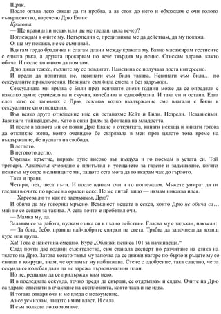 Щрак.
После опъва леко сякаш да ги пробва, а аз стоя до него и обхождам с очи голото
съвършенство, наречено Дрю Еванс.
Красота.
— Ще правиш ли нещо, или ще ме гледаш цяла вечер?
Поглеждам в очите му. Нетърпелив е, предизвиква ме да действам, да му покажа.
О, ще му покажа, не се съмнявай.
Вдигам гордо брадичка и слагам длани между краката му. Бавно масажирам тестисите
с едната ръка, а другата прокарвам по вече твърдия му пенис. Стискам здраво, както
обича. И после започвам да помпам.
Дрю диша тежко, гърдите му се повдигат. Наистина се получава доста интересно.
И преди да попиташ, не, невинаги съм била такава. Невинаги съм била… по
сексуалните приключения. Невинаги съм била смела и без задръжки.
Сексуалната ми връзка с Били през всичките онези години може да се определи с
няколко думи: срамежлива и скучна, колеблива и еднообразна. И така си и остана. Едва
след като се запознах с Дрю, осъзнах колко въздържание сме влагали с Били в
сексуалните си отношения.
Във всяко друго отношение ние си останахме Кейт и Били. Незрели. Независими.
Завинаги тийнейджъри. Като в онзи филм за фонтана на младостта.
И после в живота ми се появи Дрю Еванс и откритата, винаги искаща и винаги готова
да откликне жена, която очевидно бе съзрявала в мен през цялото това време на
въздържание, бе пусната на свобода.
В леглото.
В неговото легло.
Счупвам кръстче, вирвам дупе високо във въздуха и го поемам в устата си. Той
трепери. Алкохолът очевидно е притъпил и усещането за гадене и задушаване, когато
пенисът му опре в сливиците ми, защото сега мога да го вкарам чак до гърлото.
Така и правя.
Четири, пет, шест пъти. И после вдигам очи и го поглеждам. Мъжете умират да ги
гледаш в очите по време на орален секс. Не ме питай защо — нямам никаква идея.
— Харесва ли ти как го засмуквам, Дрю?
И обича да му говориш мръсно. Всъщност нещата в секса, които Дрю не обича са…
май не се сещам за такива. А сега почти е пребелил очи.
— Мамка му, да.
Залавям се за работа, пускам езика си в пълно действие. Гласът му е задъхан, накъсан:
— За бога, бебо, правиш най-добрите свирки на света. Трябва да започнеш да водиш
курс или група.
Ха! Това е наистина смешно. Курс „Оближи пениса 101 за начинаещи.“
След почти две години съжителство, съм станала експерт по разчитане на езика на
тялото на Дрю. Затова когато тазът му започва да се движи нагоре по-бързо и ръцете му се
свиват в юмруци, знам, че оргазмът му наближава. Стене с одобрение, така сластно, че за
секунда се колебая дали да не зарежа първоначалния план.
Но не, решавам да се придържам към него.
И в последната секунда, точно преди да свърши, се отдръпвам и сядам. Очите на Дрю
са здраво стиснати в очакване на експлозията, която така и не идва.
И тогава отваря очи и ме гледа с недоумение.
Аз се усмихвам, защото имам власт. И сила.
И съм толкова лошо момиче.
 