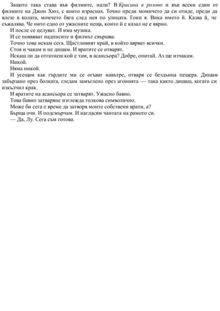 Защото така става във филмите, нали? В Красива в розово и във всеки един от
филмите на Джон Хюз, с които израснах. Точно преди момичето да си отиде, преди да
влезе в колата, момчето бяга след нея по улицата. Гони я. Вика името й. Казва й, че
съжалява. Че нито едно от ужасните неща, които й е казал не е вярно.
И после се целуват. И има музика.
И се появяват надписите и филмът свършва.
Точно това искам сега. Щастливият край, в който вярват всички.
Стоя и чакам и не дишам. И вратите се отварят.
Искаш ли да отгатнеш кой е там, в асансьора? Добре, опитай. Аз ще изчакам.
Никой.
Няма никой.
И усещам как гърдите ми се огъват навътре, отваря се бездънна пещера. Дишам
забързано през болката, гледам замъглено през агонията — така както дишаш, когато си
изкълчил крак.
И вратите на асансьора се затварят. Ужасно бавно.
Това бавно затваряне изглежда толкова символично.
Може би сега е време да затворя моите собствени врати, а?
Бърша очи. И подсмърчам. И нагласям чантата на рамото си.
— Да, Лу. Сега съм готова.
 