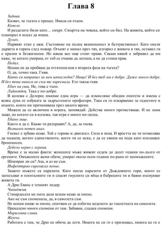 Глава 8
Задник.
Казват, че тъгата е процес. Имала си етапи.
Копеле.
И разделите били като… смърт. Смъртта на човека, който си бил. На живота, който си
планирал и искал да имаш.
Духач.
Първият етап е шок. Състояние на пълна вкамененост и безчувственост. Като онези
дървета в гората след пожар. Огънят е минал през тях, изгорил е живота в тях, оставил ги
е празни и безжизнени. Но някак все още стоят прави. Сякаш някой е забравил да им
каже, че когато умираш, от теб се очаква да легнеш, а не да стоиш прав.
Педал.
Искаш ли да пробваш да отгатнеш коя е втората фаза на тъгата?
О, да, точно така. Гняв.
Какво си направил за мен напоследък? Нищо! И без теб ми е добре. Даже много добре.
И без това никога не съм те харесвала. Ето такъв гняв.
Ебач на уши. Не, това е тъпо.
Лайноядец. Така е по-добре.
В колежа с Делорес имахме една игра — да измисляме обидни епитети и имена с
всяка дума от азбуката за задръстените професори. Така си го изкарвахме за гадостите и
мъките, които ни причиняваха през цялото време.
Можеш да се включиш в играта, заповядай. Действа много пречистващо. И не знам
защо, но когато си в колежа, тая игра е много по-лесна.
Ебано лице.
Както и да е. Какво ти разправях? А, да, за гнева.
Възпален потен анал.
Гневът е хубаво нещо. Той е гориво и двигател. Сила и мощ. И яростта не ти позволява
да паднеш, когато единственото, което ти се иска, е да се свиеш на пода като изплашен
броненосец.
Дебело черво с херния.
Време е за малко факти: женените мъже живеят седем до десет години по-дълго от
ергените. Омъжените жени обаче, умират около осем години по-рано от неомъжените.
Шокиран ли си? Аха, и аз не съм.
Инфектиран сиренясал пенис.
Защото мъжете са паразити. Като онези паразити от Дъждовните гори, които се
загнездват в гениталиите ти и снасят гнусните си яйца в бъбреците ти и бавно изсмукват
живота ти.
А Дрю Еванс е техният лидер.
Чикиджия.
Стюардесата ме пита дали искам нещо за пиене.
Ако не съм споменала, да, в самолета съм.
Не искам нищо за пиене, опитвам се да избегна ходенето до тоалетната на самолета.
Прекалено много спомени от там. Забавни, сладки спомени.
Миризлива слива.
Женчо.
Работата е там, че Дрю не обича да лети. Никога не си го е признавал, никога не го е
 