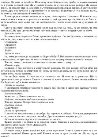 спирало. Но знам, че не обича. Просто му личи. Когато летиш, трябва да сложиш живота
си в ръцете на някой друг. Да му дадеш юздите, да му връчиш целия контрол. Да кажеш
сбогом за няколко часа на илюзията си, че можеш да контролираш всичко. А както всички
знаем, Дрю има проблем с упражняването на контрол. И проблемът му е толкова голям,
че може да запълни целия Голям Каньон.
Точно преди излитане започва да се цупи, става мрачен. Напрегнат. И веднага след
като излетим и можем да разкопчаем коланите, той предлага кратка разходка до банята,
за да освободи поне малка част от напрежението. Никога нямах сили да му откажа, не
исках.
Секс в самолета? Няколко хиляди мили над земята? Да, знам, че си наясно, че има
такъв клуб. Но сега ще ти кажа нещо, което не знаеш — че съм почетен член на клуба.
Дрисливо лайно.
Количката на стюардесата бавно преминава край мен. Свалям седалката и започвам да
мисля за това, за което мечтае всяка отхвърлена жена.
Отмъщение.
Страдание.
Наказание.
Зоофил.
Чукач на лами.
Не, няма да стигам до подходите на Лорета Бобит 9. Най-силното оръжие на една жена
е насаждането на чувството за вина — това е далеч по-смъртоносно оръжие от мачете.
Така че, моите сценарии за отмъщение се въртят около… смъртта.
Моята смърт.
Понякога е рак, понякога е смъртоносно раждане. Но при всички случаи Дрю ще
дотърчи и ще почука на смъртното ми ложе, ще моли да влезе, ще ми казва какъв кръгъл
идиот е бил. Колко съжалява.
Но ще бъде късно. Аз вече ще съм склопила очи. И това ще го унищожи. Ще го
превърна в пълна развалина. Сломен и съсипан за вечни времена. Вината ще го яде бавно.
Ще бъде като зъб в чаша с кока-кола.
Скубач на ташаци.
И ще прекара остатъка от живота си съвсем сам, облечен в черно като осемдесет и три
годишна италианска баба.
Ебач на косатки.
Усмихвам се. Каква затопляща мисъл.
Надупен, захапал от кеф възглавницата педал.
Това ми харесва! Делорес би се гордяла с мен.
Пърдяща вагина.
О, да! Чудно!
Лизач на сфинктери.
И знаеш ли, така наистина е по-добре. Без глупости и заблуди. Ако погледнем реално
на ситуацията, така ще съм далеч по-добре. Дрю направо ми направи услуга.
Лизач на застояло сирене под главичката на пениса.
Защото колкото и да обича да си играе на големи батковци в костюми, в емоционално
отношение Дрю е един пубер. Лигаво дете.
Лизач на ташаци.
От онези деца, с които никой не иска да си играе вече. Защото когато играта не е по
неговите правила? Какво прави той? Разваля играта и чупи дъската на „Не се сърди
човече“.
 