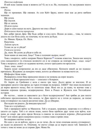 Пикочна инфекция.
И кой иска такова нещо в живота си? О, не и аз. Не, господине. Аз заслужавам много
повече.
Пичка.
Ще го преживея. Ще оживея. Аз съм Кейт Брукс, която знае как да рита шибани
задници.
Ще успея.
Ще оцелея.
Ще се запазя.
Мъжка курва.
Дори и само напук на него. Другото ми име е Инат!
Подгизнала дамска превръзка.
Бях добре преди Дрю. Ще бъда добре и след него. Искам да кажа… това, че никога
досега не съм била сама, не означава, че не мога да бъда.
Аз. Нямам. Нужда. От. Него.
Наистина.
Лайнян пръст.
Успях ли да те убедя?
Гноясала вагина.
Да, знам. Не успях да убедя и себе си.
Знам какво си мислиш. Защо? Това е големият въпрос, нали?
Това е въпросът, който направи Нанси Кериган 10 толкова известна. Знаеш как минути
след нападението тя стискала коляното си и не спирала да повтаря Защо, защо, защо?
Това е въпросът, който си задаваме всички, когато трагедията ни връхлети.
Защо, защо, защо?
Хората искат непременно да им се даде обяснение. Копнеем някой да ни поднесе
причината. Жадуваме да намерим човек, когото да обвиним за нещастието си.
Шофьорът беше пиян.
Язовирните стени бяха прекалено ниски и не можаха да спрат водата.
Полата й беше прекалено къса — списъкът е безкраен.
От Акрон до Грийнвил с кола е около три часа. Дълго време за мислене. И аз
прекарвам цялото това време да търся отговора на въпроса. ЗАЩО? Ако имах възможност
да върна времето назад, бих го попитала защо. Иска ми се да кажа, че всичко това е
някаква огромна грешка, недоразумение. Като в Ромео и Жулиета или Уестсайдска
история.
Но честно… какви са шансовете да е било недоразумение? Ако трябва да дам моето
собствено предположение, бих казала, че Дрю просто не е готов да порасне, да поеме
нова отговорност на съвсем различно ниво. Да се обвърже.
Погледни ми ръката. Да виждаш пръстен?
Това не е случайност.
Той е прекрасен вуйчо за Маккензи. Той е отдаден, загрижен, защитава я и я обича с
цялото си сърце. Той е от онези мъже, които биха пребили друг татко или вуйчо, или
мама до смърт два дена преди Коледа в схватка за последната играчка „Погъделичкай
Елмо“ или някоя друга нашумяла кукла с голяма глава и криво лице.
Би направил всичко за нея.
Но едно е да си вуйчоо, друго е да си татко. Да си татко означава цялата отговорност
да падне на раменете ти. Означава, че светът спира да се върти около теб. Завинаги. И
точно с това не може да се справи Дрю. Може би.
 