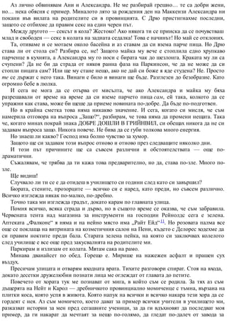 Аз лично обвинявам Ани и Александра. Не ме разбирай грешно… те са добри жени,
но… нека обясня с пример. Миналото лято за рождения ден на Маккензи Александра ни
покани във вилата на родителите си в провинцията. С Дрю пристигнахме последни,
защото се отбихме да правим секс на един черен път.
Между другото — сексът в кола? Жестоко! Ако някога ти се прииска да се почувстваш
млад и свободен — секс в колата на задната седалка! Това е начинът! Но май се отклоних.
Та, отиваме и се мотаем около басейна и аз ставам да си взема парче пица. Но Дрю
става ли от стола си? Разбира се, не! Защото майка му вече е стоплила едно хрупкаво
парченце в кухнята, а Александра му го носи с бирата чак до шезлонга. Краката му ли са
счупени? Да не би да страда от някоя ранна фаза на Паркинсон, че да не може да си
стопли пицата сам? Или ще му стане нещо, ако не дай си боже я яде студена? Не. Просто
те се държат с него така. Винаги е било и винаги ще бъде. Разглезен до безобразие. Като
огромно бебе в люлка.
И сега не мога да се отърва от мисълта, че ако Александра и майка му бяха
разрешавали от време на време да си вземе парчето пица сам, ей така, колкото да се
упражни как става, може би щеше да приеме новината по-добре. Да бъде по-подготвен.
Но в крайна сметка това няма никакво значение. И сега, когато си мисля, че съм
намерила отговора на въпроса „Защо?“, разбирам, че това няма да промени нещата. Така
че, когато минах покрай знака ДОБРЕ ДОШЛИ В ГРИЙНВИЛ, си обещах никога да не си
задавам въпроса защо. Никога повече. Не бива да се губи толкова много енергия.
Но знаеш ли какво? Господ има болно чувство за хумор.
Защото ще си задавам този въпрос отново и отново през следващите няколко дни.
И този път причините ще са съвсем различни и обстоятелствата — още по-
драматични.
Съжалявам, че трябва да ти кажа това предварително, но да, става по-зле. Много по-
зле.
Ще видиш!
Случвало ли ти се е да отидеш в училището си години след като си завършил?
Бюрата, стените, прозорците — всичко си е наред, като преди, но съвсем различно.
Всичко изглежда някак по-малко, по-дребно.
Точно така ми изглежда градът, докато карам по главната улица.
Помня всичко, всяка сграда и дърво, но в същото време се оказва, че съм забравила.
Червената тента над магазина за инструменти на господин Рейнолдс сега е зелена.
Аптеката „Фалконе“ я няма и на нейно място има „Райт Ейд“11. Но розовата палма все
още се поклаща на витрината на козметичния салон на Пени, където с Делорес ходехме да
си правим ноктите преди бала. Старата зелена пейка, на която си заключвах колелото
след училище е все още пред закусвалнята на родителите ми.
Паркирам и излизам от колата. Мятам сака на рамо.
Минава дванайсет по обед. Горещо е. Мирише на нажежен асфалт и прашен сух
въздух.
Пресичам улицата и отварям входната врата. Тихите разговори спират. Стоя на входа,
докато десетки дружелюбни познати лица ме оглеждат от главата до петите.
Повечето от хората тук ме познават от мига, в който съм се родила. За тях аз съм
дъщерята на Нейт и Карол — дребничкото провинциално момиченце с тъмна, вързана на
плитки коса, която успя в живота. Която напук на всички и всичко накара тези хора да се
гордеят с нея. Аз съм момичето, което дават за пример всички учители в училището ми,
разказват истории за мен пред сегашните ученици, за да ги вдъхновят да последват моя
пример, да ги накарат да мечтаят за нещо по-голямо, да гледат по-далеч от завода за
 