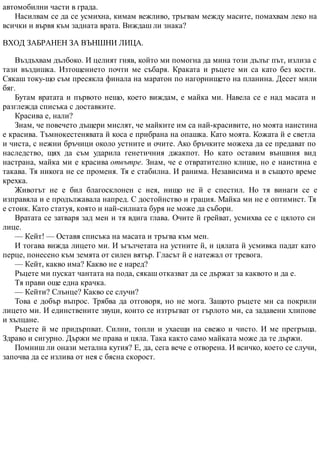 автомобилни части в града.
Насилвам се да се усмихна, кимам вежливо, тръгвам между масите, помахвам леко на
всички и вървя към задната врата. Виждаш ли знака?
ВХОД ЗАБРАНЕН ЗА ВЪНШНИ ЛИЦА.
Въздъхвам дълбоко. И целият гняв, който ми помогна да мина този дълъг път, излиза с
тази въздишка. Изтощението почти ме събаря. Краката и ръцете ми са като без кости.
Сякаш току-що съм пресякла финала на маратон по нагорнището на планина. Десет мили
бяг.
Бутам вратата и първото нещо, което виждам, е майка ми. Навела се е над масата и
разглежда списъка с доставките.
Красива е, нали?
Знам, че повечето дъщери мислят, че майките им са най-красивите, но моята наистина
е красива. Тъмнокестенявата й коса е прибрана на опашка. Като моята. Кожата й е светла
и чиста, с нежни бръчици около устните и очите. Ако бръчките можеха да се предават по
наследство, щях да съм ударила генетичния джакпот. Но като оставим външния вид
настрана, майка ми е красива отвътре. Знам, че е отвратително клише, но е наистина е
такава. Тя никога не се променя. Тя е стабилна. И ранима. Независима и в същото време
крехка.
Животът не е бил благосклонен с нея, нищо не й е спестил. Но тя винаги се е
изправяла и е продължавала напред. С достойнство и грация. Майка ми не е оптимист. Тя
е стоик. Като статуя, която и най-силната буря не може да събори.
Вратата се затваря зад мен и тя вдига глава. Очите й грейват, усмихва се с цялото си
лице.
— Кейт! — Оставя списъка на масата и тръгва към мен.
И тогава вижда лицето ми. И ъгълчетата на устните й, и цялата й усмивка падат като
перце, понесено към земята от силен вятър. Гласът й е натежал от тревога.
— Кейт, какво има? Какво не е наред?
Ръцете ми пускат чантата на пода, сякаш отказват да се държат за каквото и да е.
Тя прави още една крачка.
— Кейти? Слънце? Какво се случи?
Това е добър въпрос. Трябва да отговоря, но не мога. Защото ръцете ми са покрили
лицето ми. И единствените звуци, които се изтръгват от гърлото ми, са задавени хлипове
и хълцане.
Ръцете й ме придърпват. Силни, топли и ухаещи на свежо и чисто. И ме прегръща.
Здраво и сигурно. Държи ме права и цяла. Така както само майката може да те държи.
Помниш ли онази метална кутия? Е, да, сега вече е отворена. И всичко, което се случи,
започва да се излива от нея с бясна скорост.
 