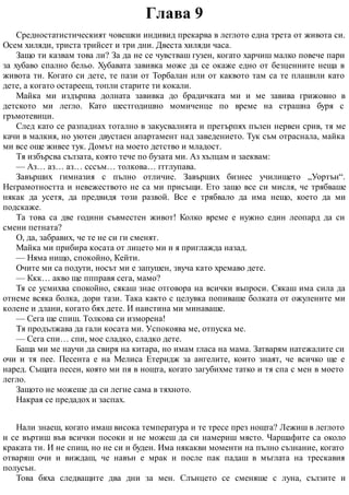 Глава 9
Средностатистическият човешки индивид прекарва в леглото една трета от живота си.
Осем хиляди, триста трийсет и три дни. Двеста хиляди часа.
Защо ти казвам това ли? За да не се чувстваш гузен, когато харчиш малко повече пари
за хубаво спално бельо. Хубавата завивка може да се окаже едно от безценните неща в
живота ти. Когато си дете, те пази от Торбалан или от каквото там са те плашили като
дете, а когато остарееш, топли старите ти кокали.
Майка ми издърпва долната завивка до брадичката ми и ме завива грижовно в
детското ми легло. Като шестгодишно момиченце по време на страшна буря с
гръмотевици.
След като се разпаднах тотално в закусвалнята и претърпях пълен нервен срив, тя ме
качи в малкия, но уютен двустаен апартамент над заведението. Тук съм отраснала, майка
ми все още живее тук. Домът на моето детство и младост.
Тя избърсва сълзата, която тече по бузата ми. Аз хълцам и заеквам:
— Аз… аз… аз… сссъм… толкова… ггглупава.
Завърших гимназия с пълно отличие. Завърших бизнес училището „Уортън“.
Неграмотността и невежеството не са ми присъщи. Ето защо все си мисля, че трябваше
някак да усетя, да предвидя този развой. Все е трябвало да има нещо, което да ми
подскаже.
Та това са две години съвместен живот! Колко време е нужно един леопард да си
смени петната?
О, да, забравих, че те не си ги сменят.
Майка ми прибира косата от лицето ми и я приглажда назад.
— Няма нищо, спокойно, Кейти.
Очите ми са подути, носът ми е запушен, звуча като хремаво дете.
— Ккк… акво ще ппправя сега, мамо?
Тя се усмихва спокойно, сякаш знае отговора на всички въпроси. Сякаш има сила да
отнеме всяка болка, дори тази. Така както с целувка попиваше болката от ожулените ми
колене и длани, когато бях дете. И наистина ми минаваше.
— Сега ще спиш. Толкова си изморена!
Тя продължава да гали косата ми. Успокоява ме, отпуска ме.
— Сега спи… спи, мое сладко, сладко дете.
Баща ми ме научи да свиря на китара, но имам гласа на мама. Затварям натежалите си
очи и тя пее. Песента е на Мелиса Етеридж за ангелите, които знаят, че всичко ще е
наред. Същата песен, която ми пя в нощта, когато загубихме татко и тя спа с мен в моето
легло.
Защото не можеше да си легне сама в тяхното.
Накрая се предадох и заспах.
Нали знаеш, когато имаш висока температура и те тресе през нощта? Лежиш в леглото
и се въртиш във всички посоки и не можеш да си намериш място. Чаршафите са около
краката ти. И не спиш, но не си и буден. Има някакви моменти на пълно съзнание, когато
отваряш очи и виждаш, че навън е мрак и после пак падаш в мъглата на трескавия
полусън.
Това бяха следващите два дни за мен. Слънцето се сменяше с луна, сълзите и
 