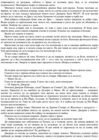 повръщането се редуваха, таблите с храна се оставяха пред мен, и се отнасяха
недокоснати. Монтирани кадри от накъсана лента.
Миговете между съня и неспокойната дрямка бяха най-трудни. Тогава започвах да
вярвам, че това е някакъв кошмар, нещо, което се случва само в съзнанието ми вследствие
на факта, че съм гледала прекалено много пъти „Бевърли Хилс 90210“. В тези мигове
можех да се закълна, че Дрю е зад мен, буквално го усещах опрян в гърба ми.
Най-доброто събуждане беше това на Дрю — нашата малка традиция за добро утро.
Всяка сутрин се притискаше към тялото ми, нашепваше в ухото ми думи на обожание и
любов. Любеше ме с ръце и с думи.
Но после отварях очи и осъзнавах, че това е само една възглавница. И беше като
прясна рана, която някой отваряше отново и отново. И всеки път кървеше и болеше.
Всеки път повече и повече.
Просто няма думи на света, които да опишат колко много ми липсваше. Няма и думи,
които могат да опишат дори наполовина колко страдах за него. Изпитвах физическа болка
от липсата на усмивката му, на аромата му, на гласа му.
Представи си как една кола кара със сто километра в час и някакво крайпътно дърво
пада върху нея, удря я, и колата спира на място. Но ако човек не носи предпазен колан?
Той продължава да лети напред със сто километра в час.
Точно това е любовта.
Тя не спира просто ей така. Колкото и да си наранен, колкото и да боли, колкото и
другият да е бил несправедлив към теб — тя е там, на седалката с теб и лети със сто
километра в час. Хвърля те право през предното стъкло. Напред в нищото.
На втория ден вечерта отварям очи и гледам през прозореца. Навън пръска дъжд.
Съвсем в тон с черния облак над главата ми и всичко останало.
Тогава чувам как вратата на стаята ми се отваря. Обръщам се в леглото.
— Мамо, би ли…
Само че на вратата не е мама. Гласът ми е мек, леко изненадан.
— О! Здрасти, Джордж.
Помниш Джордж Рейнхарт, нали? Бащата на Стивън? Да, добре. Той и майка ми са…
заедно. Харесаха се на сватбата на Делорес и Матю. Не се притеснявай — направих
всичко по силите си да прекратя тази връзка, но мина вече цяла година и нещата
изглеждат доста стабилни. Независимо от огромните усилия на Джордж да убеди майка
ми да се премести в Ню Йорк, тя казва, че Грийнвил е нейният дом и че иска да запази
независимостта си. Така че той идва доста често тук. А и майка ми пътува до Ню Йорк,
когато има възможност.
Джордж е добър човек. Напомня ми на Джими Стюарт от Животът е прекрасен —
леко завеян в най-добрия смисъл на думата, но много почтен човек. Джордж е мъжът,
който всеки нормален човек би избрал за овдовялата си майка.
Очилата му са сложени накриво. Държи табла с храна.
— Майка ти има много работа долу, но се надяваше да изпиеш чаша чай.
Да управляваш сам собствения си бизнес, не е толкова лесно. Да нямаш шефове, но
това също означава, че не можеш да се излъжеш, че си болен или имаш неотложен
ангажимент и да не отидеш на работа. И ако някой от персонала ти не се появи, кой
трябва да му свърши работата? Ти, разбира се.
Джордж се опитва да помага, наистина се старае човекът. Миналата седмица майка
трябваше да закара готвача в болницата, защото си разряза ръката до кокал, докато белел
 