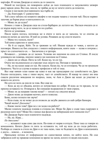 картофи. И тогава Джордж се опита да го замести.
Никой не пострада, но пожарната дойде да гаси пламъците и закусвалнята затвори
рано заради дима. Все пак, мисля, че трябва да му се зачете опита да помогне.
Сядам и нагласям възглавницата зад гърба си.
— Да, благодаря. С удоволствие.
Той слага таблата на нощното шкафче и ми подава чашата с топлия чай. После нервно
започва да бърше ръце в панталоните си.
— Може ли да седна?
Кимам с глава и Джордж сяда на стола-барбарон до леглото ми. Наглася очилата си и
се мърда върху него, за да се намести по-удобно.
Почти се усмихвам.
После вдига поглед, поглежда ме в очите и мога да се закълна, че се опитва да
измисли начин да започне. И май не успява. Решавам да му спестя мъките.
— Мама ти е казала, нали?
Той кима сериозно и замислено.
— Не й се сърди, Кейт. Тя се тревожи за теб. Имаше нужда от човек, с когото да
поговори. Никога не бих споделил с никого информация, която знам — казва и почуква с
пръст по слепоочието си. — Заключена е в трезора.
Всъщност… успявам да се засмея. Толкова ми напомня на сина си Стивън. И после
усмивката ми повяхва, именно защото ми напомня на Стивън.
— Джон ми се обади. Пита за теб. Казах му, че си тук.
Очите ми мълниеносно се стрелват към лицето му. Питащи и тревожни.
— Не, не му казах защо си тук. Не съвсем. Казах му, че си изтощена. Че са ти гръмнали
бушоните. Често се случва в нашата професия и той го знае.
Все още нямам план какво ще кажа и как ще процедирам със семейството на Дрю.
Реално погледнато, това е тяхно внуче, част от семейството. И макар че синът им има
съвсем различни виждания по въпроса, знам, че Ани и Джон ще искат да участват в
живота на детето.
Но сега не мога да мисля за това. Все още не.
— Каза да му се обадиш, когато се почувстваш по-добре. И иска да ти предам, че не
приема оставката ти. Отхвърля я. Без никакви възражения от твоя страна.
— Може ли да направи такова нещо? — питам със свъсени вежди.
— Джон може да направи всичко, което пожелае.
Боже, колко познато ми звучи!
— Каза също, че не може да си позволи да загуби двамата си най-добри банкери.
Чакай малко! Двамата?
— Какво значи това? Дрю не е ли ходил на работа?
Малко пламъче надежда пламва в стомаха ми. Може би Дрю е също така съкрушен и
разсипан като мен? Може би е минал във фазата на хибернация като миналия път?
Но Джордж бързо гаси пламъчето надежда.
— Не, не. Идва…
По дяволите!
— … всъщност идва само два пъти. По-пиян от моряк в отпуск. Поне така се говори из
компанията. Когато Джон го пита за оставката ти, той му каза да си гледа работата.
Разбира се съвсем в стила на Дрю и не така меко, така че бъдещето на Дрю в компанията
е доста… неясно… в момента.
Прекъсвам потока от информация по единствения начин, по който мога. Не съм
забравила кой му правеше компания по време на запоя, когато го видях последно.
 
