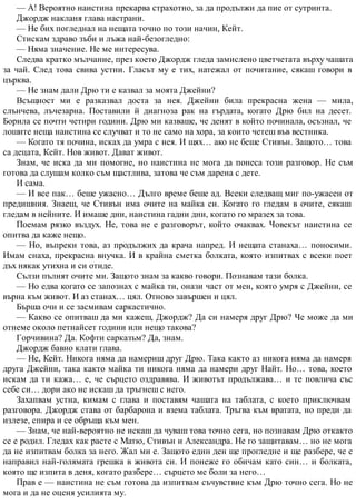 — А! Вероятно наистина прекарва страхотно, за да продължи да пие от сутринта.
Джордж накланя глава настрани.
— Не бих погледнал на нещата точно по този начин, Кейт.
Стискам здраво зъби и лъжа най-безогледно:
— Няма значение. Не ме интересува.
Следва кратко мълчание, през което Джордж гледа замислено цветчетата върху чашата
за чай. След това свива устни. Гласът му е тих, натежал от почитание, сякаш говори в
църква.
— Не знам дали Дрю ти е казвал за моята Джейни?
Всъщност ми е разказвал доста за нея. Джейни била прекрасна жена — мила,
слънчева, лъчезарна. Поставили й диагноза рак на гърдата, когато Дрю бил на десет.
Борила се почти четири години. Дрю ми казваше, че денят в който починала, осъзнал, че
лошите неща наистина се случват и то не само на хора, за които четеш във вестника.
— Когато тя почина, исках да умра с нея. И щях… ако не беше Стивън. Защото… това
са децата, Кейт. Нов живот. Дават живот.
Знам, че иска да ми помогне, но наистина не мога да понеса този разговор. Не съм
готова да слушам колко съм щастлива, затова че съм дарена с дете.
И сама.
— И все пак… беше ужасно… Дълго време беше ад. Всеки следващ миг по-ужасен от
предишния. Знаеш, че Стивън има очите на майка си. Когато го гледам в очите, сякаш
гледам в нейните. И имаше дни, наистина гадни дни, когато го мразех за това.
Поемам рязко въздух. Не, това не е разговорът, който очаквах. Човекът наистина се
опитва да каже нещо.
— Но, въпреки това, аз продължих да крача напред. И нещата станаха… поносими.
Имам снаха, прекрасна внучка. И в крайна сметка болката, която изпитвах с всеки поет
дъх някак утихна и си отиде.
Сълзи пълнят очите ми. Защото знам за какво говори. Познавам тази болка.
— Но едва когато се запознах с майка ти, онази част от мен, която умря с Джейни, се
върна към живот. И аз станах… цял. Отново завършен и цял.
Бърша очи и се засмивам саркастично.
— Какво се опитваш да ми кажеш, Джордж? Да си намеря друг Дрю? Че може да ми
отнеме около петнайсет години или нещо такова?
Горчивина? Да. Кофти сарказъм? Да, знам.
Джордж бавно клати глава.
— Не, Кейт. Никога няма да намериш друг Дрю. Така както аз никога няма да намеря
друга Джейни, така както майка ти никога няма да намери друг Найт. Но… това, което
искам да ти кажа… е, че сърцето оздравява. И животът продължава… и те повлича със
себе си… дори ако не искаш да тръгнеш с него.
Захапвам устна, кимам с глава и поставям чашата на таблата, с което приключвам
разговора. Джордж става от барбарона и взема таблата. Тръгва към вратата, но преди да
излезе, спира и се обръща към мен.
— Знам, че най-вероятно не искаш да чуваш това точно сега, но познавам Дрю откакто
се е родил. Гледах как расте с Матю, Стивън и Александра. Не го защитавам… но не мога
да не изпитвам болка за него. Жал ми е. Защото един ден ще прогледне и ще разбере, че е
направил най-голямата грешка в живота си. И понеже го обичам като син… и болката,
която ще изпита в деня, когато разбере… сърцето ме боли за него…
Прав е — наистина не съм готова да изпитвам съчувствие към Дрю точно сега. Но не
мога и да не оценя усилията му.
 