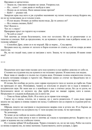 Прозявам се артистично.
— Знаеш ли, това вино направо ме замая. Уморена съм.
— Ка… какво? — едва диша от възбуда и шок.
— Искам да си почина. Нали нямаш нищо против?
— Кейт! — ръмжи той.
Завъртам крак над него и уж случайно масивният му пенис попада между бедрата ми,
но не му позволявам да се плъзне в мен.
— И съм жадна. Отивам да пийна малко вода. Да ти донеса ли?
— Не е никак смешно, Кейт!
Охо! Ядосан е.
Чак ме е страх!
Прокарвам пръст по гърдите му и казвам:
— Че кой се смее?
Той започва да опъва белезниците, този път по-силно. Но не се разкопчават и аз
тихичко се кискам. Кой да предположи, че да мушкаш с пръчка лъва в ребрата може да е
толкова забавно!
— Спокойно Дрю, лежи си и не мърдай. Ще се върна… След време.
Целувам носа му, скачам от леглото и бързо излизам от стаята, а той не спира да вика
името ми.
Не, не ме гледай така, само се шегувам с него. Знаеш, че го заслужава. И какво лошо
има?
* * *
Подскачам като щастливо палаво дете към кухнята и съм крайно доволна от себе си.
Стъпвам на студения под на кухнята и ме полазват тръпки. И наистина съм жадна.
Вадя чаша от шкафа и я пълня със студена вода. Отпивам голяма освежителна глътка,
и водата потушава пожара в гърлото ми. Няколко капки се стичат по брадичката ми и
надолу по гърдите.
И тогава, без изобщо да усетя, едно здраво мускулесто тяло се залепя до гърба ми. Едва
не припадам от шок. Изпищявам, чашата се изплъзва от ръцете ми и пада в мивката с
оглушителен шум. Не знам как се е освободил и как е стигнал дотук, без да го усетя, но
белезниците висят от китките му. Две груби ръце ме хващат здраво, като в капан.
Потръпвам от сладкия възбуждащ дъх в ухото ми.
— Това не беше хубаво, Кейт. И аз мога да ги правя тези номера.
Гласът му е нисък, плътен, не е ядосан, но е доста решителен. С една ръка хваща
косата ми зад врата и извива главата ми назад. Слабините ми са опрени в студения ръб на
мивката.
Обръща лицето ми настрани и мълниеносно вкарва език в устата ми. И аз бързам да
отговоря на темпото на целувката му. С тази целувка ми казва, че ме притежава.
Че доминира.
Че може да ме победи на моята собствена игра.
Секунда след това влиза в мен и започва да тласка в пулсиращ ритъм. Бедрата му се
удрят в задника ми със стабилно темпо.
И е толкова хубаво! И възбуждащо. Чувам стоновете си, но не ми пука. Ръбът на плота
се впива в корема ми, но няма значение. Единственото, което усещам, е Дрю.
 