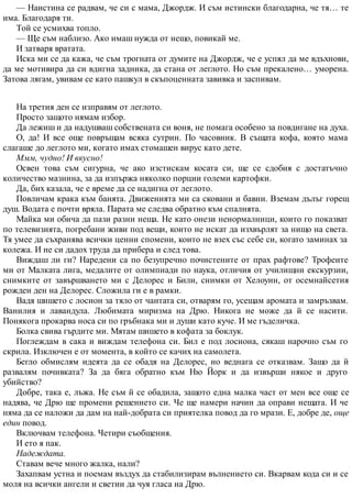 — Наистина се радвам, че си с мама, Джордж. И съм истински благодарна, че тя… те
има. Благодаря ти.
Той се усмихва топло.
— Ще съм наблизо. Ако имаш нужда от нещо, повикай ме.
И затваря вратата.
Иска ми се да кажа, че съм трогната от думите на Джордж, че е успял да ме вдъхнови,
да ме мотивира да си вдигна задника, да стана от леглото. Но съм прекалено… уморена.
Затова лягам, увивам се като пашкул в скъпоценната завивка и заспивам.
На третия ден се изправям от леглото.
Просто защото нямам избор.
Да лежиш и да надушваш собствената си воня, не помага особено за повдигане на духа.
О, да! И все още повръщам всяка сутрин. По часовник. В същата кофа, която мама
слагаше до леглото ми, когато имах стомашен вирус като дете.
Ммм, чудно! И вкусно!
Освен това съм сигурна, че ако изстискам косата си, ще се сдобия с достатъчно
количество мазнина, за да изпържа няколко порции големи картофки.
Да, бих казала, че е време да се надигна от леглото.
Повличам крака към банята. Движенията ми са сковани и бавни. Вземам дълъг горещ
душ. Водата е почти вряла. Парата ме следва обратно към спалнята.
Майка ми обича да пази разни неща. Не като онези ненормалници, които го показват
по телевизията, погребани живи под вещи, които не искат да изхвърлят за нищо на света.
Тя умее да съхранява всички ценни спомени, които не взех със себе си, когато заминах за
колежа. И не си дадох труда да прибера и след това.
Виждаш ли ги? Наредени са по безупречно почистените от прах рафтове? Трофеите
ми от Малката лига, медалите от олимпиади по наука, отличия от училищни екскурзии,
снимките от завършването ми с Делорес и Били, снимки от Хелоуин, от осемнайсетия
рожден ден на Делорес. Сложила ги е в рамки.
Вадя шишето с лосион за тяло от чантата си, отварям го, усещам аромата и замръзвам.
Ванилия и лавандула. Любимата миризма на Дрю. Никога не може да й се насити.
Понякога прокарва носа си по гръбнака ми и души като куче. И ме гъделичка.
Болка свива гърдите ми. Мятам шишето в кофата за боклук.
Поглеждам в сака и виждам телефона си. Бил е под лосиона, сякаш нарочно съм го
скрила. Изключен е от момента, в който се качих на самолета.
Бегло обмислям идеята да се обадя на Делорес, но веднага се отказвам. Защо да й
развалям почивката? За да бяга обратно към Ню Йорк и да извърши някое и друго
убийство?
Добре, така е, лъжа. Не съм й се обадила, защото една малка част от мен все още се
надява, че Дрю ще промени решението си. Че ще намери начин да оправи нещата. И че
няма да се наложи да дам на най-добрата си приятелка повод да го мрази. Е, добре де, още
един повод.
Включвам телефона. Четири съобщения.
И ето я пак.
Надеждата.
Ставам вече много жалка, нали?
Захапвам устна и поемам въздух да стабилизирам вълнението си. Вкарвам кода си и се
моля на всички ангели и светии да чуя гласа на Дрю.
 