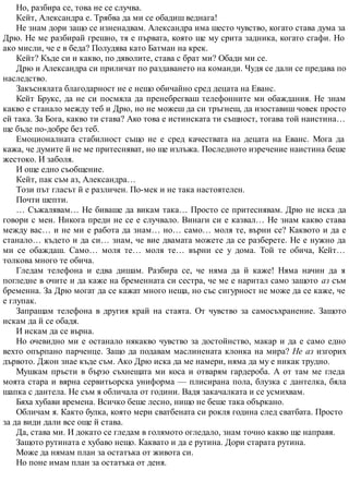 Но, разбира се, това не се случва.
Кейт, Александра е. Трябва да ми се обадиш веднага!
Не знам дори защо се изненадвам. Александра има шесто чувство, когато става дума за
Дрю. Не ме разбирай грешно, тя е първата, която ще му срита задника, когато сгафи. Но
ако мисли, че е в беда? Полудява като Батман на крек.
Кейт? Къде си и какво, по дяволите, става с брат ми? Обади ми се.
Дрю и Александра си приличат по раздаването на команди. Чудя се дали се предава по
наследство.
Закъснялата благодарност не е нещо обичайно сред децата на Еванс.
Кейт Брукс, да не си посмяла да пренебрегваш телефонните ми обаждания. Не знам
какво е станало между теб и Дрю, но не можеш да си тръгнеш, да изоставиш човек просто
ей така. За Бога, какво ти става? Ако това е истинската ти същност, тогава той наистина…
ще бъде по-добре без теб.
Емоционалната стабилност също не е сред качествата на децата на Еванс. Мога да
кажа, че думите й не ме притесняват, но ще излъжа. Последното изречение наистина беше
жестоко. И заболя.
И още едно съобщение.
Кейт, пак съм аз, Александра…
Този път гласът й е различен. По-мек и не така настоятелен.
Почти шепти.
… Съжалявам… Не биваше да викам така… Просто се притеснявам. Дрю не иска да
говори с мен. Никога преди не се е случвало. Винаги си е казвал… Не знам какво става
между вас… и не ми е работа да знам… но… само… моля те, върни се? Каквото и да е
станало… където и да си… знам, че вие двамата можете да се разберете. Не е нужно да
ми се обаждаш. Само… моля те… моля те… върни се у дома. Той те обича, Кейт…
толкова много те обича.
Гледам телефона и едва дишам. Разбира се, че няма да й каже! Няма начин да я
погледне в очите и да каже на бременната си сестра, че ме е наритал само защото аз съм
бременна. За Дрю могат да се кажат много неща, но със сигурност не може да се каже, че
е глупак.
Запращам телефона в другия край на стаята. От чувство за самосъхранение. Защото
искам да й се обадя.
И искам да се върна.
Но очевидно ми е останало някакво чувство за достойнство, макар и да е само едно
вехто опърпано парченце. Защо да подавам маслинената клонка на мира? Не аз изгорих
дървото. Джон знае къде съм. Ако Дрю иска да ме намери, няма да му е никак трудно.
Мушкам пръсти в бързо съхнещата ми коса и отварям гардероба. А от там ме гледа
моята стара и вярна сервитьорска униформа — плисирана пола, блузка с дантелка, бяла
шапка с дантела. Не съм я обличала от години. Вадя закачалката и се усмихвам.
Бяха хубави времена. Всичко беше лесно, нищо не беше така объркано.
Обличам я. Както булка, която мери сватбената си рокля година след сватбата. Просто
за да види дали все още й става.
Да, става ми. И докато се гледам в голямото огледало, знам точно какво ще направя.
Защото рутината е хубаво нещо. Каквато и да е рутина. Дори старата рутина.
Може да нямам план за остатъка от живота си.
Но поне имам план за остатъка от деня.
 