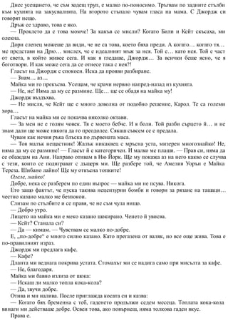 Днес усещането, че съм ходещ труп, е малко по-поносимо. Тръгвам по задните стълби
към кухнята на закусвалнята. На второто стъпало чувам гласа на мама. С Джордж си
говорят нещо.
Дръж се здраво, това е яко.
— Проклето да е това момче! За какъв се мисли? Когато Били и Кейт скъсаха, ми
олекна.
Дори слепец можеше да види, че не са това, което бяха преди. А когато… когато тя…
ме представи на Дрю… мислех, че е идеалният мъж за нея. Той е… като нея. Той е част
от света, в който живее сега. И как я гледаше, Джордж… За всички беше ясно, че я
боготвори. И как може сега да се отнесе така с нея?!
Гласът на Джордж е спокоен. Иска да прояви разбиране.
— Знам… аз…
Майка ми го прекъсва. Усещам, че крачи нервно напред-назад из кухнята.
— Не, не! Няма да му се размине. Ще… ще се обадя на майка му!
Джордж въздъхва.
— Не мисля, че Кейт ще е много доволна от подобно решение, Карол. Те са големи
хора…
Гласът на майка ми се покачва няколко октави.
— За мен не е голям човек. Тя е моето бебче. И я боли. Той разби сърцето й… и не
знам дали ще може някога да го преодолее. Сякаш съвсем се е предала.
Чувам как нечия ръка блъска по дървената маса.
— Тоя малък нещастник! Жалък никаквец с мръсна уста, мизерен многознайко! Не,
няма да му се размине! — Гласът й е категоричен. И малко ме плаши. — Прав си, няма да
се обаждам на Ани. Направо отивам в Ню Йорк. Ще му покажа аз на него какво се случва
с тези, които се подиграват с дъщеря ми. Ще разбере той, че Амелия Уорън е Майка
Тереза. Шибано лайно! Ще му откъсна топките!
Олеле, майко!
Добре, нека се разберем по един въпрос — майка ми не псува. Никога.
Ето защо фактът, че пуска такива нецензурни бомби и говори за рязане на ташаци…
честно казано малко ме безпокои.
Слизам по стълбите и се правя, че не съм чула нищо.
— Добро утро.
Лицето на майка ми е меко казано шокирано. Ченето й увисва.
— Кейт? Станала си?
— Да — кимам. — Чувствам се малко по-добре.
Е, „по-добре“ е много силно казано. Като прегазена от валяк, но все още жива. Това е
по-правилният израз.
Джордж ми предлага кафе.
— Кафе?
Дланта ми веднага покрива устата. Стомахът ми се надига само при мисълта за кафе.
— Не, благодаря.
Майка ми бавно излиза от шока:
— Искаш ли малко топла кока-кола?
— Да, звучи добре.
Отива и ми налива. После приглажда косата си и казва:
— Когато бях бременна с теб, гаденето продължи седем месеца. Топлата кока-кола
винаги ми действаше добре. Освен това, ако повърнеш, няма толкова гаден вкус.
Права е.
 