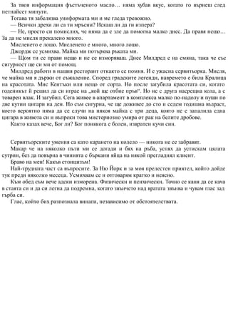 За твоя информация фъстъченото масло… няма хубав вкус, когато го върнеш след
петнайсет минути.
Тогава тя забелязва униформата ми и ме гледа тревожно.
— Всички дрехи ли са ти мръсни? Искаш ли да ги изпера?
— Не, просто си помислих, че няма да е зле да помогна малко днес. Да правя нещо…
За да не мисля прекалено много.
Мисленето е лошо. Мисленето е много, много лошо.
Джордж се усмихва. Майка ми потърква ръката ми.
— Щом ти се прави нещо и не се изморяваш. Днес Милдред е на смяна, така че със
сигурност ще си ми от помощ.
Милдред работи в нашия ресторант откакто се помня. И е ужасна сервитьорка. Мисля,
че майка ми я държи от съжаление. Според градските легенди, навремето е била Кралица
на красотата. Мис Кентъки или нещо от сорта. Но после загубила красотата си, когато
годеникът й решил да си играе на „кой ще отбие пръв“. Но не с друга насрещна кола, а с
товарен влак. И загубил. Сега живее в апартамент в комплекса малко по-надолу и пуши по
две кутии цигари на ден. Но съм сигурна, че ще доживее до сто и седем годишна възраст,
което вероятно няма да се случи на някоя майка с три деца, която не е запалила една
цигара в живота си и въпреки това мистериозно умира от рак на белите дробове.
Както казах вече, Бог ли? Бог понякога е болен, извратен кучи син.
Сервитьорските умения са като карането на колело — никога не се забравят.
Макар че на няколко пъти ми се догади и бях на ръба, успях да устискам цялата
сутрин, без да повърна в чинията с бъркани яйца на някой прегладнял клиент.
Браво на мен! Какъв стоицизъм!
Най-трудната част са въпросите. За Ню Йорк и за моя прелестен приятел, който дойде
тук преди няколко месеца. Усмихвам се и отговарям кратко и неясно.
Към обед съм вече адски изморена. Физически и психически. Точно се каня да се кача
в стаята си и да си легна да подремна, когато звънчето над вратата звънва и чувам глас зад
гърба си.
Глас, който бих разпознала винаги, независимо от обстоятелствата.
 