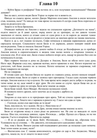 Глава 10
— Кейти Брукс в униформа! Това истина ли е, или получавам халюцинации? Някакво
дежавю?
Бях на шест, когато видях Били Уорън за първи път в живота си.
Някъде по същото време, когато Джоуи Мартино изоставил Амелия в онази хотелска
стая, помниш, нали? Та някъде по това време по-малката й сестра също била изритана от
дома на родителите им.
Защото и тя била бременна.
Очевидно майката на Амелия е ходила на специални курсове „Детенцето на мама“,
където вместо да й дават кукли, върху които да се тренират, са им давали телени
закачалки от онези, които се огъват само от една риза и са ги карали да закачат тежки
палта и са им казвали, че да си родител е нещо като да закачаш дрехи на такава закачалка.
Както и да е, пет години по-късно, Софи починала в някаква наркоманска дупка от
свръхдоза метадон. Социалните взели Били и го държали, докато намерят някой жив
негов роднина. Това се оказала Амелия Уорън.
Делорес остана да спи при нас, докато майка й отиде до Калифорния да го прибере.
Амелия влязла в сиропиталището и видяла това малко момче с опърпана тениска и
хлътнали очи. И от онзи миг, Били станал нейното второ дете, макар че реално бил син на
починалата й сестра.
През първите месеци в дома на Делорес и Амелия, Били не обели нито една дума.
Нито звук. Вървеше след нас, правеше всичко, което правехме и ние. Когато играехме на
учителки, той беше дъската ни за писане. Когато копаехме за заровено съкровище, той
беше товарното ни магаре.
Но не говореше.
И тогава един ден Амелия бягала по задачи из главната улица, когато минали покрай
една заложна къща. Били се спрял и зазяпал през прозореца. Гледал една лъскава червена
китара. Амелия влязла и му я купила. По това време вече свирех доста добре и тя реши, че
татко може да му даде някой и друг урок. Но ето какво се случи: преди баща ми да се
заеме с първия му урок по китара, Били вече знаеше да свири.
Били беше гений. Като Моцарт. Истински музикален гений.
И понякога много дразни, като започне да се надува с дарбата си.
— Били!
Хвърлям се към него и го прегръщам през врата. Той ме стиска здраво през кръста и
ме вдига от пода. Лицето ми е заровено в рамото му. Гласът ми едва се чува.
— Господи, колко съм щастлива да те видя!
Знам, мислиш си, че е задник. Но не е. Наистина не е!
Виждал си го само през очите на Дрю, затова имаш такова мнение за него.
Били се отдръпва назад и слага ръце на раменете ми. Не сме се виждали от осем
месеца. Има тен, изглежда заякнал, здрав. Изглежда… добре. Пуснал си е брада, но не ми
харесва. Гъста и опърпана. Прилича на дървар.
— И аз се радвам да те видя, Кейт. Изглеждаш… — Оглежда ме, сбръчква чело.
Усмивката му се стопява. — По дяволите, изглеждаш като еднодневно лайно.
Аха, това е Били. Винаги уцелва най-подходящите реплики да поласкае едно момиче.
Знае точно какво да каже, нали?
— Впечатлена съм. С такива комплименти, сигурно си цар в Лос Анджелис. Между
другото, знаеш ли, че от лицето ти виси плъх?
 
