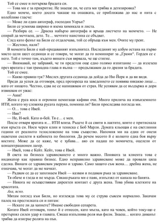 Той се смее и потърква брадата си.
— Това ми е за прикритие. Не знаеше ли, че сега ми трябва и дегизировка?
Едно момче, което досега чакаше на опашката, се приближава до нас и пита с
колебливо гласче:
— Може ли един автограф, господин Уорън?
Били се усмихва широко и взема химикала и листа.
— Разбира се. — Драска набързо автографа и връща листчето на момчето. — Не
спирай да мечтаеш, дете. Те… мечтите наистина се сбъдват.
След като фенът на Били се отдалечава, той се обръща към мен. Очите му греят.
— Жестоко, нали?
В момента Били е най-продаваният изпълнител. Последният му албум остана на първо
място цели шест седмици и се говори, че могат да го номинират за „Грами“. Гордея се с
него. Той е точно там, където винаги съм вярвала, че ще стигне.
— Внимавай, не забравяй, че ти предстои още едно голямо изпитание — да излезеш
през вратата с тая грамадна глава и вълна — продължавам да го дразня за брадата.
Той се смее.
— Какво правиш тук? Мислех другата седмица да дойда до Ню Йорк и да ви видя.
Преди да успея да отговоря, пред прозореца на заведението се появява някакво лице…
като от нищото. Честно, едва не се напишквам от страх. Не успявам да се въздържа и дори
извиквам от ужас:
— Аааа!
Жена с руса коса и огромни немигащи кафяви очи. Много прилича на извънземното
ИТИ, когато му сложиха русата перука, помниш ли? Били проследява погледа ми.
— О… това е Ивей.
— Иви?
— Не, И-вей. Като и-бей. Тя е… с мен.
После отваря вратата и… ИТИ влиза. Ръцете й са свити в лактите, които е притиснала
към кръста си. Носи черен клин и тениска с Боб Марли. Думата кльощав е на светлинни
години от реалното телосложение на това същество. Напомня ми на един от онези
оцветени скелети в кабинета по биология. Да речем месото й е колкото една боя върху
костите. Може да се каже, че е хубава… ако си падаш по момичета, оцелели от
концентрационен лагер.
— Ивей, това е Кейт. Кейт, това е Ивей.
В света на бизнеса здрависването е много важно. Понякога за клиента това е
индикатор как правиш бизнес. Едно неправилно здрависване може да провали цяла
сделка. Винаги се здрависвам уверено и здраво. Само защото съм жена… дребна жена, не
означава, че могат да ме мачкат.
— Радвам се да се запознаем Ивей — казвам и подавам ръка за здрависване.
Тя обаче я гледа и не мърда. Сякаш ръката ми е паяк, изпълзял от канала на банята.
— Никога не осъществявам директен контакт с друга жена. Това убива клетките на
красотата.
Аха, ясно.
Мятам поглед към Били, но изглежда това му се струва съвсем нормално. Закачам
палец на престилката си и питам:
— Искате ли да хапнете? Имаме свободни сепарета.
Когато Ивей отговаря, тонът й е отнесен, като мъгла, като на човек, който току-що е
претърпял силен удар в главата. Сякаш изпълнява роля във филм. Знаеш… когато диванът
трябва да изиграе ролята на пън.
 