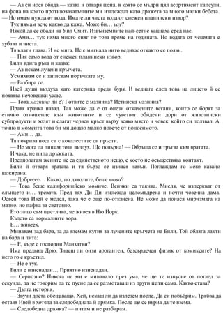 — Аз си нося обяда — казва и отваря шепа, в която се мъдри цял асортимент капсули,
на фона на които противозачатъчните ми изглеждат като дражета за много малки бебета.
— Но имам нужда от вода. Имате ли чиста вода от снежен планински извор?
Тук нямам вече какво да кажа. Може би… уау?
Някой да се обади на Уил Смит. Извънземните най-сетне кацнаха сред нас.
— Ами… тук няма много сняг по това време на годината. Но водата от чешмата е
хубава и чиста.
Тя клати глава. И не мига. Не е мигнала нито веднъж откакто се появи.
— Пия само вода от снежен планински извор.
Били вдига ръка и казва:
— Аз искам лучени кръгчета.
Усмихвам се и записвам поръчката му.
— Разбира се.
Ивей души въздуха като катерица преди буря. И веднага след това на лицето й се
появява нечовешки ужас.
— Това мазнина ли е? Готвите с мазнина? Истинска мазнина?
Правя крачка назад. Тая може да е от онези откачените вегани, които се борят за
етично отношение към животните и се чувстват обидени дори от животински
субпродукти и ходят и слагат червен кръст върху всяко място и човек, който си ползвал. А
точно в момента това би ми дошло малко повече от поносимото.
— Ами… да.
Тя покрива носа си с кокалестите си пръсти.
— Не мога да дишам този въздух. Ще повърна! — Обръща се и тръгва към вратата.
И чака, не пипа дръжката.
Предполагам жените не са единственото нещо, с което не осъществява контакт.
Били й отваря вратата и тя бързо се изнася навън. Поглеждам го меко казано
шокирана.
— Добрееее… Какво, по дяволите, беше това?
— Това беше калифорнийско момиче. Всички са такива. Мисля, че изперкват от
слънцето и… тревата. Пред тях Ди Ди изглежда целомъдрена и почти човечна дама.
Освен това Ивей е модел, така че е още по-откачена. Не може да понася миризмата на
мазно, но пафка за световно.
Ето защо съм щастлива, че живея в Ню Йорк.
Където са нормалните хора.
Е… живеех.
Минавам зад бара, за да вземам кутия за лучените кръгчета на Били. Той обляга лакти
на бара и пита:
— Е, къде е господин Манхатън?
Има предвид Дрю. Знаеш ли онзи арогантен, безсърдечен физик от комиксите? На
него го е кръстил.
— Не е тук.
Били е изненадан… Приятно изненадан.
— Сериозно? Никога не ми е минавало през ума, че ще те изпусне от поглед за
секунда, да не говорим да те пусне да се размотаваш из други щати сама. Какво става?
— Дълга история.
— Звучи доста обещаващо. Хей, искаш ли да излезем после. Да си побъбрим. Трябва да
оставя Ивей в хотела за следобедната й дрямка. После ще се върна да те взема.
— Следобедна дрямка? — питам и не разбирам.
 