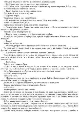Той вдига брадичка и започва да обяснява и да се оправдава:
— Да. Много хора спят по дванайсет часа през деня.
— Да, Били, знам. Наричат се вампири — казвам и му подавам кутията. Той се смее.
И тогава майка ми излиза от кухнята.
— Били! Амелия каза, че ще идваш на гости.
Прегръща го и го целува по бузата.
— Здравей, Карол.
Тя оглежда брадата му с неодобрение.
— О, момчето ми, какво красиво лице имаш! Не го покривай с… това.
Майка ми е такава мама, нали?
Били решава да защити окосмяването по лицето си:
— Защо всички мразят брадата ми. Аз си я харесвам. — После подава банкнота от сто
долара. — За лучените кръгчета.
Тя клати глава и бута ръката му.
— Парите ти не се приемат тук. Знаеш това много добре.
Зад вратата на кухнята се чува ужасен шум от натрошено стъкло. И гласът на Джордж
Рейнхарт:
— Карол!
Майка ми цъка с език.
— О, боже Джордж пак се опитва да пусне машината за миене на съдове.
Тя хуква към кухнята. Били и аз гледаме след нея и се смеем. После ми подава
банкнотата и ми казва:
— Сложи това в касата, когато майка ти не гледа. Става ли?
Този момент, когато си достигнал до някакъв етап в живота си, когато можеш да
помогнеш на родителите си, е толкова труден. Защото те са прекалено горди да приемат
помощта ти.
— Разбира се.
Той потупва с ръка на бара.
— Добре, ще те взема в четири. Да си готова. И не искам да се киприш в някой
луксозен тоалет. Качвам в колата си само дами в джинси и тениска. Такава е мисията.
Не че бях планирала да обличам нещо различно, но все пак питам:
— Защо? Какво ще правим?
Той клати глава.
— Прекалено дълго не си се прибирала у дома, Кейти. Какво според теб можем да
правим? Ще ходим да се подрусаме.
Да! Колко съм глупава! Разбира се, че ще ходим да се подрусаме.
Били се навежда през бара и ме целува по бузата.
— До после.
Взема кутията с храната си и излиза.
Ходил ли си някога на разходка с кола (искам да кажа луда разходка с кола) след
последен изпит или в петък в началото на уикенда след ужасно тежка учебна или работна
седмица? И шосетата са като разтворени прозорци пред теб. И си сложил тъмните си
очила. И любимата ти песен издува тонколоните в колата?
Добре, значи знаеш точно за какво говоря. Друсане.
Как да го обясня… не знам. Сигурна съм, че във всеки град си имат име за такава
разходка, но ние му казваме друсане. Това е като планинско катерене… но… с кола. Или
камион. Или какъвто и да е друг автомобил 4х4.
Целта е да се изкачиш на върха на хълма — колкото по-стръмен, толкова по-добре, и
 
