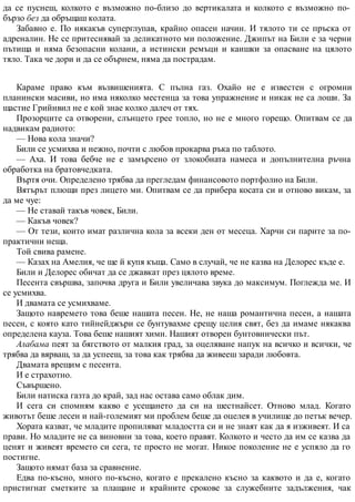 да се пуснеш, колкото е възможно по-близо до вертикалата и колкото е възможно по-
бързо без да обръщаш колата.
Забавно е. По някакъв суперглупав, крайно опасен начин. И тялото ти се пръска от
адреналин. Не се притеснявай за деликатното ми положение. Джипът на Били е за черни
пътища и няма безопасни колани, а истински ремъци и каишки за опасване на цялото
тяло. Така че дори и да се обърнем, няма да пострадам.
Караме право към възвишенията. С пълна газ. Охайо не е известен с огромни
планински масиви, но има няколко местенца за това упражнение и никак не са лоши. За
щастие Грийнвил не е кой знае колко далеч от тях.
Прозорците са отворени, слънцето грее топло, но не е много горещо. Опитвам се да
надвикам радиото:
— Нова кола значи?
Били се усмихва и нежно, почти с любов прокарва ръка по таблото.
— Аха. И това бебче не е замърсено от злокобната намеса и допълнителна ръчна
обработка на братовчедката.
Въртя очи. Определено трябва да прегледам финансовото портфолио на Били.
Вятърът плющи през лицето ми. Опитвам се да прибера косата си и отново викам, за
да ме чуе:
— Не ставай такъв човек, Били.
— Какъв човек?
— От тези, които имат различна кола за всеки ден от месеца. Харчи си парите за по-
практични неща.
Той свива рамене.
— Казах на Амелия, че ще й купя къща. Само в случай, че не казва на Делорес къде е.
Били и Делорес обичат да се джавкат през цялото време.
Песента свършва, започва друга и Били увеличава звука до максимум. Поглежда ме. И
се усмихва.
И двамата се усмихваме.
Защото навремето това беше нашата песен. Не, не наша романтична песен, а нашата
песен, с която като тийнейджъри се бунтувахме срещу целия свят, без да имаме някаква
определена кауза. Това беше нашият химн. Нашият отворен бунтовнически път.
Алабама пеят за бягството от малкия град, за оцеляване напук на всичко и всички, че
трябва да вярваш, за да успееш, за това как трябва да живееш заради любовта.
Двамата врещим с песента.
И е страхотно.
Съвършено.
Били натиска газта до край, зад нас остава само облак дим.
И сега си спомням какво е усещането да си на шестнайсет. Отново млад. Когато
животът беше лесен и най-големият ми проблем беше да оцелея в училище до петък вечер.
Хората казват, че младите пропиляват младостта си и не знаят как да я изживеят. И са
прави. Но младите не са виновни за това, което правят. Колкото и често да им се казва да
ценят и живеят времето си сега, те просто не могат. Никое поколение не е успяло да го
постигне.
Защото нямат база за сравнение.
Едва по-късно, много по-късно, когато е прекалено късно за каквото и да е, когато
пристигнат сметките за плащане и крайните срокове за служебните задължения, чак
 