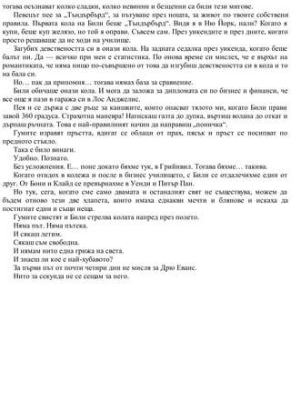 тогава осъзнават колко сладки, колко невинни и безценни са били тези мигове.
Певецът пее за „Тъндърбърд“, за пътуване през нощта, за живот по твоите собствени
правила. Първата кола на Били беше „Тъндърбърд“. Видя я в Ню Йорк, нали? Когато я
купи, беше куп желязо, но той я оправи. Съвсем сам. През уикендите и през дните, когато
просто решаваше да не ходи на училище.
Загубих девствеността си в онази кола. На задната седалка през уикенда, когато беше
балът ни. Да — всичко при мен е статистика. По онова време си мислех, че е върхът на
романтиката, че няма нищо по-съвършено от това да изгубиш девствеността си в кола и то
на бала си.
Но… пак да припомня… тогава нямах база за сравнение.
Били обичаше онази кола. И мога да заложа за дипломата си по бизнес и финанси, че
все още я пази в гаража си в Лос Анджелис.
Пея и се държа с две ръце за каишките, които опасват тялото ми, когато Били прави
завой 360 градуса. Страхотна маневра! Натискаш газта до дупка, въртиш волана до откат и
дърпаш ръчната. Това е най-правилният начин да направиш „поничка“.
Гумите изравят пръстта, вдигат се облаци от прах, пясък и пръст се посипват по
предното стъкло.
Така е било винаги.
Удобно. Познато.
Без усложнения. Е… поне докато бяхме тук, в Грийнвил. Тогава бяхме… такива.
Когато отидох в колежа и после в бизнес училището, с Били се отдалечихме един от
друг. От Бони и Клайд се превърнахме в Уенди и Питър Пан.
Но тук, сега, когато сме само двамата и останалият свят не съществува, можем да
бъдем отново тези две хлапета, които имаха еднакви мечти и блянове и искаха да
постигнат едни и същи неща.
Гумите свистят и Били стрелва колата напред през полето.
Няма път. Няма пътека.
И сякаш летим.
Сякаш съм свободна.
И нямам нито една грижа на света.
И знаеш ли кое е най-хубавото?
За първи път от почти четири дни не мисля за Дрю Еванс.
Нито за секунда не се сещам за него.
 