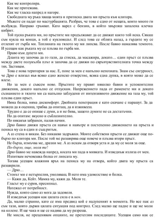 Как ме контролира.
Как ме притежава.
Как ме тласка напред и нагоре.
Свободната му ръка хваща моята и притиска двата ми пръста към клитора.
Мъжете си падат по мастурбацията. Разбрах, че това е едно от нещата, които много ги
възбужда. Направо гръмват. Като варел с бензин, в който хвърляш запалена клечка
кибрит.
Той пуска ръката ми, но пръстите ми продължават да се движат както той иска. Сякаш
съм кукла на конци, а той е кукловодът. И след това се обляга назад, а гърдите му се
отлепят от гърба ми. Топлината на тялото му ми липсва. После бавно намалява темпото.
И усещам как ръката му се плъзва по гърба ми.
Право към дупето ми.
Дланта му започва да го гали, да стиска, да масажира, докато… един пръст се плъзва
между двете полукълба плът и започва да се движи по свръхчувствителната точка между
тях. Застивам.
Това е нова територия за нас. Е, поне за мен е напълно непозната. Знам със сигурност,
че Дрю е влизал във всяко едно женско отверстие, всяка една дупка, в която може да се
влезе.
Но за мен е съвсем ново. Пръстите му правят няколко бавни и успокоителни
движения, докато напълно се отпускам. Напрежението пада от раменете ми и докато
съзнанието и тялото ми са напълно заблудени от интензивното движение на таза му, той
плъзва един пръст.
Няма болка, няма дискомфорт. Двойната пенетрация е като скачане с парашут. За да
можеш да я оцениш, трябва да опиташ, да я изживееш.
Трудно е да се опише с думи, а и не бива, защото думите не са достатъчни.
Но да опитам: вкусно и съблазнително.
По някакъв забранен, палав начин.
Дрю бавно движи пръста си навън и навътре и постепенно движението на пръста и
пениса му са в един и същ ритъм.
А аз стена и викам. Без никакви задръжки. Моите собствени пръсти се движат още по-
бързо по клитора ми. После той ме разширява още повече и плъзва втори пръст.
Не бърза, измъчва ме, дразни ме. А аз искам да отворя уста и да му се моля за още.
По-бързо, още, моля те!
Дрю бавно ме навежда напред, косата ми пада в мивката. И изведнъж излиза от мен.
Изпитвам нечовешка болка от липсата му.
Тогава усещам влажния връх на пениса му на отвора, който двата му пръста са
разширили.
— Дрю…
Стонът ми е нетърпелив, умоляващ. В него има удоволствие и болка.
— Кажи да, Кейт. Мамка му, кажи да. Моля те.
Гласът му е суров, пресипнал.
Натежал от потребност.
Нужда, която само аз мога да задоволя.
И изведнъж усещам как цялата сила е в мен.
Да, малко странно, като се има предвид кой е надупеният в момента. Но все пак аз
съм тази, която държи цялата ситуация под контрол. След малко ще падне и ще ме моли
на колене. И ще чака и ще се надява да му разреша.
Не мисля, не преценявам опциите, не претеглям последиците. Усещам само как се
 