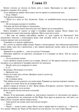 Глава 11
Когато стигаме до мотела на Били, вече е тъмно. Препъваме се през вратата —
уморени и прашни. И се смеем.
Аз се хвърлям на дивана. Били вдига листче хартия от кухненския плот.
— Къде е Ивей?
Той прочита бележката.
— Наела си е кола до Лос Анджелис. Пише, че необработеният въздух разрушавал
порите й.
— Не изглеждаш съсипан от загубата.
Той вади две бутилки бира от хладилника.
— Знаеш ли колко много има като нея там? Дреме ми на оная работа.
Вдига китарата от масата за кафе и изсвирва няколко акорда. После бърка под
възглавницата и вади пластмасова торбичка. Мята я към мен и пита:
— Все още ли свиваш най-добрия джойнт от тази страна на Мисисипи? Или
компанията напълно е асимилирала всяка твоя заложба, която не й е от полза, и си
станала предан член на колектива?
Усмихвам се и вдигам торбичката.
Не е лесно да завиеш добра цигара. Нужна е концентрация. Ако наблъскаш прекалено
много трева, само ще я пропилееш, а ако завиеш прекалено малко, няма да постигнеш
желаната цел.
Завиването на джойнт е… като да плетеш. Успокоява.
Облизвам крайчето на хартията, изглаждам я и я подавам на Били. Той ме гледа с
възхищение.
— Ти си истински талант.
Слага джойнта между устните си и отваря „Зипото“ си. Но преди пламъкът да докосне
цигарата, аз се пресягам и затварям капачето на запалката.
— Недей, мога да се надрусам от дима.
— Е, и?
Въздъхвам. Поглеждам го в очите.
— Бременна съм.
Очите му стават като тигани. Цигарата пада от устата му.
— Ебаваш ли ме?
— Не те ебавам, Били.
Той забива поглед в масата и не казва нищо. Решавам да запълня мъртвата тишина.
— Дрю не го иска. Каза ми да направя аборт.
Думите сякаш не излизат от мен. Звучат равни, безизразни, далечни. Защото все още
не мога да повярвам, че са истина.
Били се вдига поглед към мен и изсъсква:
— Моля?
Кимам. И му разказвам, разбира се, най-гадните моменти от последната ми среща с
Дрю и драматичното ми напускане на Ню Йорк. Към края на разказа ми, той вече е на
крака, бесен, полудял, крачи напред-назад.
— Това копеле ми дължи един пистолетен изстрел.
— Какво?
— Нищо! — казва и маха с ръка. После сяда и заравя пръсти в косата си. — Знаех си,
че е задник. Мамка му! Знаех си! Но никога не съм мислил, че е като Гарет Баклър.
 