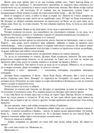 Всеки град има хубава част и не чак толкова хубава част. Гарет Баклър беше от
хубавата част на Грийнвил. С автоматичните пръскачки за ливадата пред имението на
семейството му със специална и много скъпа циментова замазка. Ние бяхме втора година
в гимназията, а той последна. И от първия ден на въпросната година Гарет се
интересуваше и беше изцяло отдаден на едно-единствено нещо — Ди Ди Уорън.
Били го намрази от мига, в който го видя за първи път. Никога не е имал доверие на
хора с пари, особено на хора, които не ги заработват сами. И Гарет не беше изключение.
Но Делорес не обърна никакво внимание на протестите на Били, не му даде шанс да се
обади дори. Каза му, че става смешен. Че има някаква параноя. Каза, че иска да даде шанс
на Гарет.
И така и направи. Освен че му даде шанс, тя му даде и девствеността си.
Четири седмици по-късно, зад скамейките на училищното игрище, тя му каза, че е
бременна. Очевидно жените от Грийнвил страдат от някаква ненормална плодовитост.
Не плюйте по нас — забременяваме и от плюнка!
И да, въпреки всички уроци по сексология, които Амелия ни преподаде, това се случи.
Защото… има нещо, което повечето хора забравят, забравят и какво са правили като
тийнейджъри… това е възрастта, в която се вършат най-много глупости. Не защото нямат
нужната информация, образование или култура, а защото са прекалено млади да разберат,
че всяко действие има своите последствия.
Понякога тези последствия могат да променят живота на човека завинаги.
Та, да не се отклонявам от темата, Делорес беше потресена, ужасена. Но като всяко
романтично подрастващо момиче, тя си мислеше, че Гарет ще е до нея, че заедно ще
преминат през това, което ги очаква, каквото и да решат да правят с бебето.
Но се бе заблудила. Той просто й каза да ходи да си го начука. Обвини я, че се опитва
да го вкара в капана. Дори не повярва, че детето е негово.
Историята е като… шампоан… — изплакваш, повтаряш, изплакваш, повтаряш,
повтаряш.
Делорес беше съкрушена. А Били… Били беше бесен, обезумял. Бях с него в деня,
когато открадна едно бяло „Камаро“ от паркинга на Уолгрийн. Аз карах след него в
неговата кола. Отидохме до един гараж за стари автомобили в Кливлънд и там му платиха
триста долара за крадената кола.
Точно колкото да плати за аборта.
Можехме да отидем при Амелия, но Делорес се срамуваше да каже на майка си. Така
че отидохме в клиниката сами. И аз държах ръката на Делорес през цялото време.
След това Били ни остави пред нас и отиде да търси Гарет Баклър. Когато го намери,
Били му счупи ръката и челюстта. И му каза, че ако само обели дума пред някого за
Делорес, ще се върне и ще му счупи и другите четири крайника (включително този между
краката).
До ден-днешен, това е най-добре опазената тайна в Грийнвил.
— Знаеш ли какво? Зарежи го. Изкарваш добри пари, със сигурност нямаш нужда от
неговите. А цялата тая работа с бащата… мисля, че хората малко драматизират. Ти имаше
баща за… около пет минути от живота си. Аз и Делорес никога не сме имали баща. И
тримата станахме добри хора и постигнахме толкова много.
После се замисля и добавя:
— Добре, поправям се, Делорес не стана кой знае колко добър човек. Но двама от
трима?
Не е кой знае колко зле. Можехме да…
Прекъсвам го.
 
