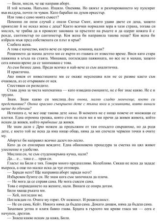 — Били, мисля, че ще направя аборт.
И той млъква. Напълно. Изцяло. Онемява. Но шокът и разочарованието му пулсират
във въздуха, почти ги чувам. Като барабан на духов оркестър.
Или това е само моята съвест?
Помниш ли онзи случай с онази Сюзън Смит, която удави двете си деца, защото
приятелят й не искал жена с деца? Както всички нормални хора в тази страна, тогава си
мислех, че трябва да я провесят закована за пръстите на ръцете и да одерат кожата й с
ренде, сантиметър по сантиметър. Коя жена би направила такова нещо? Коя жена би
избрала мъж пред собствената си плът и кръв?
Слабата жена.
А това е качество, което вече си признах, помниш, нали?
Решението да махна детето ми се върти из главата от известно време. Виси като стара
паяжина в ъгъла на стаята. Минаваш, поглеждаш паяжината, но все не я махаш, защото
сега нямаш време да се занимаваш с това.
Аз съм бизнес дама. Преди всичко и най-вече аз съм аналитична.
И практична.
Ако някоя от инвестициите ми се окаже неуспешна или не се развие както съм
очаквала, аз се отървавам от нея.
Спестявам си разходите.
Става дума за чиста математика — като извадиш емоциите, не е бог знае какво. Не е и
трудно.
Знам. Знам какво си мислиш. Ами онова, малко сладко момченце, което си
представяше? Онова красиво съвършено дете с тъмна коса и усмивката, която винаги
щеше да обичаш?
Истината е, че все още такова дете няма. В момента не е нищо повече от множащи се
клетки. Една огромна грешка, която стои на пътя ми и ми пречи да живея живота, който
искам да живея, който трябваше да живея.
Не знам дали с Дрю можем да продължим от там откъдето свършихме, но да родя
дете, с което той не иска да има нищо общо, няма да ми спечели червени точки в очите
му.
Абортът би направил всичко далеч по-лесно.
Като да си епилираш веждите. Една обикновена процедура за сметка на цял живот
улеснение и удобство.
Мислиш си, че съм студенокръвна кучка, нали?
Да… е… така е… прав си.
Гласът на Били е тих. Говори много предпазливо. Колебливо. Сякаш не иска да зададе
въпроса, а още по-малко иска да чуе отговора.
— Заради него? Ще направиш аборт заради него?
Избърсвам бузите си. Не знам кога съм започнала да плача.
— Не мога да се справя сама. Не мога съвсем сама.
Това е оправданието на жените, нали. Винаги се опира дотам.
Били хваща ръката ми.
— Хей, погледни ме.
Поглеждам го. Очите му горят. От нежност. И решителност.
— Не си сама, Кейт. Никога няма да бъдеш сама. Докато дишам, няма да бъдеш сама.
Захапвам устна и клатя бавно глава. Буцата в гърлото ми криви гласа ми — сега е
начупен, дрезгав.
— Знаеш какво искам да кажа, Били.
 