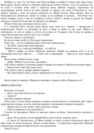 Разбира се, знае. Та той беше там! Били разбира по-добре от всеки друг. Знае колко
беше трудно. Колко ужасно се чувствах всяка вечер, когато излизах с него за сладолед или
на кино и оставях мама сама в празната къща. Всички награди, церемонии по
дипломиране, когато лицето на мама грееше от гордост, но очите й блестяха от тъга.
Защото нямаше с кого да сподели радостта си. Всяка Коледа, Нова година, Дни на
благодарността, Великден, когато не можех да се прибера от колежа… Той беше там,
когато говорех дълго с нея по телефона и после плачех с часове в ръцете му. Защото
мисълта, че мама ще бъде сама на празник, ме убиваше.
И Били беше там и поемаше всичко с мен.
А и Амелия? Били знаеше какви битки води леля му с живота — финансови и
емоционални. Когато се опитваше да бъде и баща, и майка за две деца. Майка за
собственото си дете и майка за детето на сестра си. Гледаше я как излиза на срещи и
търси Истинския мъж, който така и не се появи.
Това не е живот, а антиживот.
Не искам това за себе си. Не искам такъв живот.
И все пак… ето ме изправена пред точно тази перспектива.
— Да, Кейт, знам какво имаш предвид.
Търкам очите си с гняв, разочарована… от себе си.
— Просто трябва да взема шибаното решение. Трябва да направя план и да се
придържам към него. Просто… — Гласът ми се прекършва. — Просто не знам какво да
правя.
Били поема дълбоко въздух, става.
— Добре. Майната му на това. Да вървим.
Той отива в кухнята и започва да рови в шкафа под мивката. Нямам идея какво търси.
— Какво значи това? Да ходим къде?
Той подава глава от шкафа. Държи отвертка.
— На единственото място, където проблемите не могат да ни докоснат.
Били спира на паркинга. Фаровете осветяват голямата табела. Виждаш ли я?
ЗИМНА ПЪРЗАЛКА
Излизаме от колата.
— Били, тази идея никак не ми харесва.
— Защо не?
Тръгваме покрай сградата.
Един съвет от мен: когато вървиш в тъмното, когато бягаш от полицията през гората
прави високи стъпки, за да си спестиш кървене и охлузвания по краката и ръцете.
— Защото вече не сме малки. Това е влизане с взлом.
— Това го правехме и на седемнайсет!
Стигаме до прозореца. Почти не виждам лицето на Били. Единствената светлина е
лунната.
— Знам. Но не мисля, че сега шериф Мичъл ще ни пусне толкова лесно.
— О, моля те! Амелия каза, че Мичъл умира от скука, откакто напуснахме града. Би
убил човек за малко вълнение. Децата в наше време… са прекалено мързеливи. Никаква
инициатива, никаква изобретателност във вандализма.
Чакай! Какво?
 