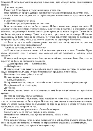 балерина. И около подгъва беше опасана с лампички, като коледно дърво. Беше наистина
красива.
Докато се подпали.
Гаджето й, Луис Дарен, я угаси с едно шише ягодов сок.
През остатъка от вечерта Делорес лепнеше като дъвка и миришеше на лагерен огън.
— А помниш ли последния ден от първата година в гимназията — продължавам да си
спомням.
Гърдите му подскачат от смях.
— Не беше сред най-разумните ми постъпки.
Беше последният ден на учебната година. И беше около сто градуса на сянка. В
училището беше по-горещо отколкото навън, защото беше и задушно, а климатикът едва
работеше. Но директорът Клийвс отказа да ни пусне да си ходим по-рано. Тогава Били
задейства алармата за пожар. Точно в коридора, пред очите на директора. Последва
преследване, но Били успя да се измъкне. И тогава директорът започна да нарежда по
интеркома: Били Уорън, веднага се явете в кабинета на директора. Незабавно.
— Знам, че не съм най-големият умник, но наистина ли си мислеха, че съм чак
толкова тъп, че да се явя при директора?
Усмихнах се с лице, опряно в гърдите му.
— И после на следващата година, той те хвана от вратата и ти каза: Господин Уорън
имаме подготвен стол с вашето име. Наказан сте да останете в училище целия
следобед.
И наистина беше приготвил стол. Беше написал табелка с името на Били. Като стол на
директор на филм на снимачната площадка.
— Хубави времена бяха — въздъхна Били.
— Най-хубавите.
И докато думите на песента за любовта, която никога няма да умре, се въртят край
нас, аз затварям очи. Ръцете му леко ме притискат, придърпва ме по-близо.
Виждаш накъде отива работата, нали?
Но аз не видях, не усетих.
— Кейт, липсваш ми.
Не му казвам същото, защото… може би не ми е липсвал. Но ми е хубаво да го чуя.
И е хубаво някой да те прегърне.
Да те иска.
От много, много време не съм изпитвала към Били нищо повече от приятелски
чувства.
Но това не означава, че съм забравила.
Момичето, което бях. Момичето, което мислеше, че няма нищо по-сладко на света от
това да гледаш в очите на Били Уорън. В целия ми свят нямаше нищо по-романтично от
гласа му, когато пееше. Нищо по-вълнуващо от това да се возим в колата му късно през
нощта, много след вечерния ми час.
Спомням си какво е усещането да обичаш Били Уорън.
Макар че вече не го обичам така, не и като тогава.
Вдигам поглед към Били. Пее думите на песента. Нежно и тихо.
Пее ги на мен.
Сега, като поглеждам назад не съм съвсем сигурна кой направи първата крачка. Знам
само, че в един миг танцувам в средата на пързалката и в следващия, Били ме целува.
И секунда след това, аз отвръщам на целувката му.
 