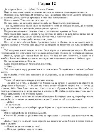 Глава 12
Да целувам Били… е… хубаво. Познато. Сладко.
Като да намериш старата си къщичка за кукли на тавана в дома на родителите си.
Виждаш я и се усмихваш. И бягаш към нея. Прокарваш пръсти по малкото балконче и
си спомняш дните, които си прекарала в този твой измислен свят.
Носталгично е. Това е част от детството ти.
Но тази част… си оставила някъде зад себе си. Защото вече си пораснала.
Така че, независимо колко мили са спомените, няма да извадиш къщата, да я свалиш
долу, да я почистиш и да седнеш да си играеш с куклите.
Целувката свършва и аз свеждам глава и гледам право в ризата на Били.
Нали знаеш тази песен… мисля, че песен беше, но както и да е, та там се казва: ако не
можеш да бъдеш с този, когото обичаш, обичай този, с когото си сега?
Е, това може да пасне добре в нашата ситуация.
Но… но аз вече обичам Били. Прекалено силно го обичам, за да се възползвам от
неговата вярност и чувства като средство за лечение на разбитото ми сърце и наранено
его.
Той заслужава много повече от това. Били Уорън не е утешителна награда. И с най-
голяма радост бих изтръгнала очите на всяка жена, която се опита да го превърне в такава.
Веднъж, преди две години Били ми каза, че вече не съм момичето, в което се е
влюбил. Тогава ме заболя, накара ме да се чувствам напълно неадекватна. Но беше прав.
Не съм онова момиче. Вече не.
Бавно вдигам поглед от ризата към лицето му.
— Били…
Той слага пръст върху устните ми и ги гали нежно. Затварям очи и поемам дълбоко
въздух.
Не мърдаме, стоим като затиснати от вълнението, за да изпитаме очарованието на
миналото.
Тогава той започва да говори, и магията изчезва.
— Да съм тук с теб… е вълшебство. Сякаш сме се качили в машината на времето от
„Завръщане в бъдещето“. — Ръцете му много нежно обгръщат лицето ми. — Но не се
тревожи, Кейт. Това беше само миг. И сега сме пак обратно в бъдещето. Не трябва да
означава нещо повече от една разходка в миналото. Не трябва да променяме това, което
имаме сега, защото и то е толкова хубаво.
Кимам с глава и изпитвам истинско облекчение. Благодарна съм му, че разбира какво
мисля, без да се налага да казвам каквото и да е. И знам, че той изпитва същото.
— Добре.
Той се усмихва.
— А сега трябва да те прибера, преди Карол да е пуснала полицейските кучета да те
търсят.
Или не дай си Боже да е пуснала Амелия.
Смея се. И хванати за ръка излизаме от пързалката и оставяме още един спомен зад
нас.
Двайсет минути по-късно Били паркира зад къщата на мама. Седим в колата един до
друг и мълчим.
— Искаш ли да те изпратя до горе?
— Не, няма проблем, мога да се кача.
 