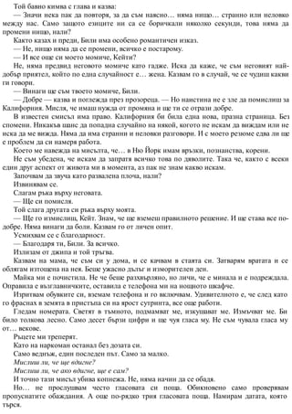 Той бавно кимва с глава и казва:
— Значи нека пак да повторя, за да съм наясно… няма нищо… странно или неловко
между нас. Само защото езиците ни са се боричкали няколко секунди, това няма да
промени нищо, нали?
Както казах и преди, Били има особено романтичен изказ.
— Не, нищо няма да се промени, всичко е постарому.
— И все още си моето момиче, Кейти?
Не, няма предвид неговото момиче като гадже. Иска да каже, че съм неговият най-
добър приятел, който по една случайност е… жена. Казвам го в случай, че се чудиш какви
ги говори.
— Винаги ще съм твоето момиче, Били.
— Добре — казва и поглежда през прозореца. — Но наистина не е зле да помислиш за
Калифорния. Мисля, че имаш нужда от промяна и ще ти се отрази добре.
В известен смисъл има право. Калифорния би била една нова, празна страница. Без
спомени. Никакъв шанс да попадна случайно на някой, когото не искам да виждам или не
иска да ме вижда. Няма да има странни и неловки разговори. И с моето резюме едва ли ще
е проблем да си намеря работа.
Което ме навежда на мисълта, че… в Ню Йорк имам връзки, познанства, корени.
Не съм убедена, че искам да запратя всичко това по дяволите. Така че, както с всеки
един друг аспект от живота ми в момента, аз пак не знам какво искам.
Започвам да звуча като развалена плоча, нали?
Извинявам се.
Слагам ръка върху неговата.
— Ще си помисля.
Той слага другата си ръка върху моята.
— Ще го измислиш, Кейт. Знам, че ще вземеш правилното решение. И ще става все по-
добре. Няма винаги да боли. Казвам го от личен опит.
Усмихвам се с благодарност.
— Благодаря ти, Били. За всичко.
Излизам от джипа и той тръгва.
Казвам на мама, че съм си у дома, и се качвам в стаята си. Затварям вратата и се
облягам изтощена на нея. Беше ужасно дълъг и изморителен ден.
Майка ми е почистила. Не че беше разхвърляно, но личи, че е минала и е подреждала.
Оправила е възглавничките, оставила е телефона ми на нощното шкафче.
Изритвам обувките си, вземам телефона и го включвам. Удивителното е, че след като
го фраснах в земята в пристъпа си на ярост сутринта, все още работи.
Гледам номерата. Светят в тъмното, подмамват ме, изкушават ме. Измъчват ме. Би
било толкова лесно. Само десет бързи цифри и ще чуя гласа му. Не съм чувала гласа му
от… векове.
Ръцете ми треперят.
Като на наркоман останал без дозата си.
Само веднъж, един последен път. Само за малко.
Мислиш ли, че ще вдигне?
Мислиш ли, че ако вдигне, ще е сам?
И точно тази мисъл убива копнежа. Не, няма начин да се обадя.
Но… не прослушвам често гласовата си поща. Обикновено само проверявам
пропуснатите обаждания. А още по-рядко трия гласовата поща. Намирам датата, която
търся.
 