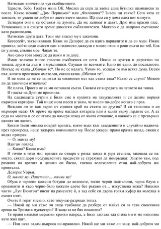 Натискам копчето да чуя съобщението.
Здрасти, бебо. Голфът мина ОК. Мислех да спра да взема една бутилка шампанско за
после. Какво искаш? „Дом Периньон“ или „Филопона“? Знаеш ли какво? Сега като се
замисля, ти ухаеш по-добре от двете взети заедно. Ще съм си у дома след пет минути.
Затварям очи и се оставям на думите. Да ме заливат и давят. Дрю има красив глас.
Успокояващ и в същото време дяволски съблазнителен. Можело е да направи състояние
като радиоводещ.
Натискам друга дата. Този път гласът му е закачлив.
Кеееееейт, закъсняваааш. Кажи на Делорес да си вдига парцалите и да си ходи. Имаш
приятел, който седи съвсем сам в голямото джакузи с много пяна и рони сълзи по теб. Ела
си у дома, слънце мое. Чакам те.
Ако само това можеше да важи и за днес.
Имам толкова много гласови съобщения от него. Някои са кратки и директно по
темата, други са дълги и мръснишки. Слушам ги всичките. Едно по едно, до последното.
Никъде не казва „Обичам те“. Но не се налага. Чувам го, усещам го във всяка дума. Всеки
път, когато произнася името ми, сякаш казва „Обичам те“.
И не мога да не се запитам за милионен път как стана така? Какво се случи? Можем
ли да започнем отначало?
Не плача. Просто не са ми останали сълзи. Свивам се в средата на леглото на топка.
И гласът на Дрю ме приспива.
На следващата сутрин с Били сме в кухнята на закусвалнята и си делим порция
пържени картофки. Той пише нова песен и знам, че мисли по-добре когато е прав.
Виждаш ли го как върви от единия край на стаята до другия? И си тананика и си
мърмори нещо. От време на време наглася китарата или я вдига върху гърдите си. А аз
седя на масата и се опитвам да намеря изход от ямата отчаяние, в каквото се е превърнал
целият ми живот.
Когато Били минава покрай вратата, която води към заведението и случайно наднича
през прозореца, нещо задържа вниманието му. После ужасен прави крачка назад, сякаш е
видял призрак.
— О, мамка му!
Вдигам поглед.
— Какво? Какво има?
И точно в този миг вратата се отваря с рязък замах и удря стената, заковава се на
място, сякаш дори неодушевените предмети се страхуват да помръднат. Защото там, под
рамката на вратата в цялото си бясно, гневно великолепие стои най-добрата ми
приятелка.
Делорес Уорън.
О, мамка му. Наистина… мамка му!
Обула е червени кожени ботуши до коленете, тесни черни панталони, черна блуза с
орнаменти и късо черно-бяло кожено елече без ръкави от… изкуствена кожа? Няколко
чанти „Луи Вюитон“ висят на раменете й, а зад себе си дърпа голям куфар на колелца в
същия цвят.
Очите й горят гневно, като току-що разрязан топаз.
— Някой ще ми каже ли защо трябваше да разбера от майка си за тази спонтанна
среща на Тримата мускетари? И защо аз не бях поканена?
Тя прави няколко маршови крачки напред, а Били застава зад стола ми и ме използва
като жив щит.
— Или нека задам въпроса по-правилно. Някой ще ми каже ли защо най-добрата ми
 