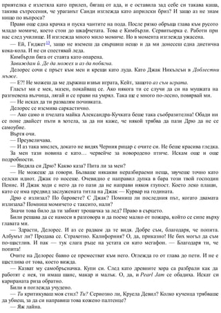 приятелка е излетяла като прилеп, бягащ от ада, и е оставила зад себе си такава каша,
такива сътресения, че ураганът Санди изглежда като априлски бриз? И защо аз не знам
нищо по въпроса?
Прави още една крачка и пуска чантите на пода. После рязко обръща глава към русото
младо момиче, което стои до шкафчетата. Това е Кимбърли. Сервитьорка е. Работи при
нас след училище. И изглежда много мило момиче. Но в момента изглежда ужасена.
— Ей, Гиджет13, защо не вземеш да свършиш нещо и да ми донесеш една диетична
кока-кола. И не си спестявай леда.
Кимбърли бяга от стаята като опарена.
Завиждам й. Де да можех и аз да побягна.
Делорес сочи с пръст към мен и крещи като луда. Като Джак Никълсън в Доблестни
мъже.
— Е?! Не можеш да ме държиш извън играта, Кейт, защото аз съм играта.
Гласът ми е мек, мазен, покайващ се. Ако някога ти се случи да си на мушката на
разгневена вълчица, лягай и се прави на умрял. Така ще е много по-лесно, повярвай ми.
— Не исках да ти развалям почивката.
Делорес се изсмива саркастично.
— Ако само и пчелата майка Александра-Кучката беше така съобразителна! Обади ни
се поне двайсет пъти в хотела, за да ни каже, че някой трябва да пази Дрю да не се
самоубие.
Въртя очи.
— Преувеличава.
— И аз така мислех, докато не видях Черния рицар с очите си. Не беше красива гледка.
За мен тази новина е като… червейче за новородено птиче. Искам още и още
подробности.
— Видяла си Дрю? Какво каза? Пита ли за мен?
— Не можеше да говори. Бълваше някакви неразбираеми неща, звучеше точно като
селски идиот. Джак го носеше. Очевидно е направил дупка в бара този твой господин
Пенис. И Джак ходи с него да го пази да не направи някоя глупост. Което леко плаши,
като се има предвид заслужената титла на Джак — Курвар на годината.
Дрю е излизал? По баровете? С Джак? Помниш ли последния път, когато двамата
излизаха? Помниш момичето с таксито, нали?
Значи това било да ти забият трошачка за лед? Право в сърцето.
Били решава да се намеси в разговора и да поеме малко от пожара, който се сипе върху
главата ми.
— Здрасти, Делорес. И аз се радвам да те видя. Добре съм, благодаря, че попита.
Албумът ли? Продава се. Страхотно. Калифорния? О, да, приказно! Не бих могъл да съм
по-щастлив. И пак — тук слага ръце на устата си като мегафон. — Благодаря ти, че
попита!
Очите на Делорес бавно се преместват към него. Оглежда го от глава до пети. И не е
щастлива от това, което вижда.
— Казват му самобръсначка. Купи си. След като древните хора са разбрали как да
работят с нея, ти имаш шанс, макар и малък. О, да, и Pearl Jam се обадиха. Искат си
карираната риза обратно.
Били я поглежда учудено.
— Ти критикуваш моя стил? Ти? Сериозно ли, Круела Девил? Колко кученца трябваше
да убиеш, за да си направиш това кожено палтенце?
— Яж лайна.
 