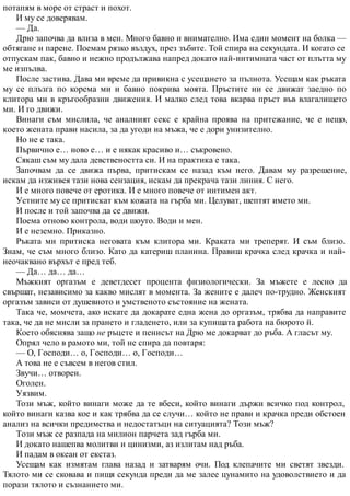 потапям в море от страст и похот.
И му се доверявам.
— Да.
Дрю започва да влиза в мен. Много бавно и внимателно. Има един момент на болка —
обтягане и парене. Поемам рязко въздух, през зъбите. Той спира на секундата. И когато се
отпускам пак, бавно и нежно продължава напред докато най-интимната част от плътта му
ме изпълва.
После застива. Дава ми време да привикна с усещането за пълнота. Усещам как ръката
му се плъзга по корема ми и бавно покрива моята. Пръстите ни се движат заедно по
клитора ми в кръгообразни движения. И малко след това вкарва пръст във влагалището
ми. И го движи.
Винаги съм мислила, че аналният секс е крайна проява на притежание, че е нещо,
което жената прави насила, за да угоди на мъжа, че е дори унизително.
Но не е така.
Първично е… ново е… и е някак красиво и… съкровено.
Сякаш съм му дала девствеността си. И на практика е така.
Започвам да се движа първа, притискам се назад към него. Давам му разрешение,
искам да изживея тази нова сензация, искам да прекрача тази линия. С него.
И е много повече от еротика. И е много повече от интимен акт.
Устните му се притискат към кожата на гърба ми. Целуват, шептят името ми.
И после и той започва да се движи.
Поема отново контрола, води шоуто. Води и мен.
И е неземно. Приказно.
Ръката ми притиска неговата към клитора ми. Краката ми треперят. И съм близо.
Знам, че съм много близо. Като да катериш планина. Правиш крачка след крачка и най-
неочаквано върхът е пред теб.
— Да… да… да…
Мъжкият оргазъм е деветдесет процента физиологически. За мъжете е лесно да
свършат, независимо за какво мислят в момента. За жените е далеч по-трудно. Женският
оргазъм зависи от душевното и умственото състояние на жената.
Така че, момчета, ако искате да докарате една жена до оргазъм, трябва да направите
така, че да не мисли за прането и гладенето, или за купищата работа на бюрото й.
Което обяснява защо не ръцете и пенисът на Дрю ме докарват до ръба. А гласът му.
Опрял чело в рамото ми, той не спира да повтаря:
— О, Господи… о, Господи… о, Господи…
А това не е съвсем в негов стил.
Звучи… отворен.
Оголен.
Уязвим.
Този мъж, който винаги може да те вбеси, който винаги държи всичко под контрол,
който винаги казва кое и как трябва да се случи… който не прави и крачка преди обстоен
анализ на всички предимства и недостатъци на ситуацията? Този мъж?
Този мъж се разпада на милион парчета зад гърба ми.
И докато нашепва молитви и цинизми, аз излитам над ръба.
И падам в океан от екстаз.
Усещам как измятам глава назад и затварям очи. Под клепачите ми светят звезди.
Тялото ми се сковава и пищя секунда преди да ме залее цунамито на удоволствието и да
порази тялото и съзнанието ми.
 