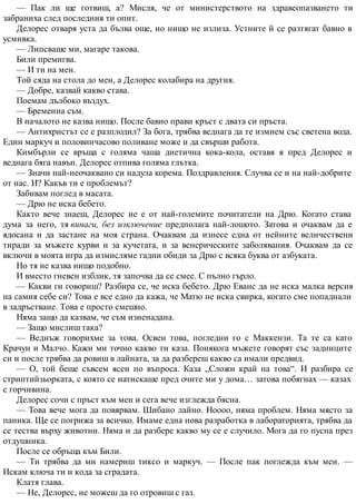 — Пак ли ще готвиш, а? Мисля, че от министерството на здравеопазването ти
забраниха след последния ти опит.
Делорес отваря уста да бълва още, но нищо не излиза. Устните й се разтягат бавно в
усмивка.
— Липсваше ми, магаре такова.
Били премигва.
— И ти на мен.
Той сяда на стола до мен, а Делорес колабира на другия.
— Добре, казвай какво става.
Поемам дълбоко въздух.
— Бременна съм.
В началото не казва нищо. После бавно прави кръст с двата си пръста.
— Антихристът се е разплодил? За бога, трябва веднага да те измием със светена вода.
Един маркуч и половинчасово поливане може и да свърши работа.
Кимбърли се връща с голяма чаша диетична кока-кола, оставя я пред Делорес и
веднага бяга навън. Делорес отпива голяма глътка.
— Значи най-неочаквано си надула корема. Поздравления. Случва се и на най-добрите
от нас. И? Какъв ти е проблемът?
Забивам поглед в масата.
— Дрю не иска бебето.
Както вече знаеш, Делорес не е от най-големите почитатели на Дрю. Когато става
дума за него, тя винаги, без изключение предполага най-лошото. Затова и очаквам да е
ядосана и да застане на моя страна. Очаквам да изнесе една от нейните величествени
тиради за мъжете курви и за кучетата, и за венерическите заболявания. Очаквам да се
включи в моята игра да измисляме гадни обиди за Дрю с всяка буква от азбуката.
Но тя не казва нищо подобно.
И вместо гневен изблик, тя започва да се смее. С пълно гърло.
— Какви ги говориш? Разбира се, че иска бебето. Дрю Еванс да не иска малка версия
на самия себе си? Това е все едно да кажа, че Матю не иска свирка, когато сме попаднали
в задръстване. Това е просто смешно.
Няма защо да казвам, че съм изненадана.
— Защо мислиш така?
— Веднъж говорихме за това. Освен това, погледни го с Маккензи. Та те са като
Крачун и Малчо. Кажи ми точно какво ти каза. Понякога мъжете говорят със задниците
си и после трябва да ровиш в лайната, за да разбереш какво са имали предвид.
— О, той беше съвсем ясен по въпроса. Каза „Сложи край на това“. И разбира се
стриптийзьорката, с която се натискаше пред очите ми у дома… затова побягнах — казах
с горчивина.
Делорес сочи с пръст към мен и сега вече изглежда бясна.
— Това вече мога да повярвам. Шибано лайно. Ноооо, няма проблем. Няма място за
паника. Ще се погрижа за всичко. Имаме една нова разработка в лабораторията, трябва да
се тества върху животни. Няма и да разбере какво му се е случило. Мога да го пусна през
отдушника.
После се обръща към Били.
— Ти трябва да ми намериш тиксо и маркуч. — После пак поглежда към мен. —
Искам ключа ти и кода за сградата.
Клатя глава.
— Не, Делорес, не можеш да го отровиш с газ.
 